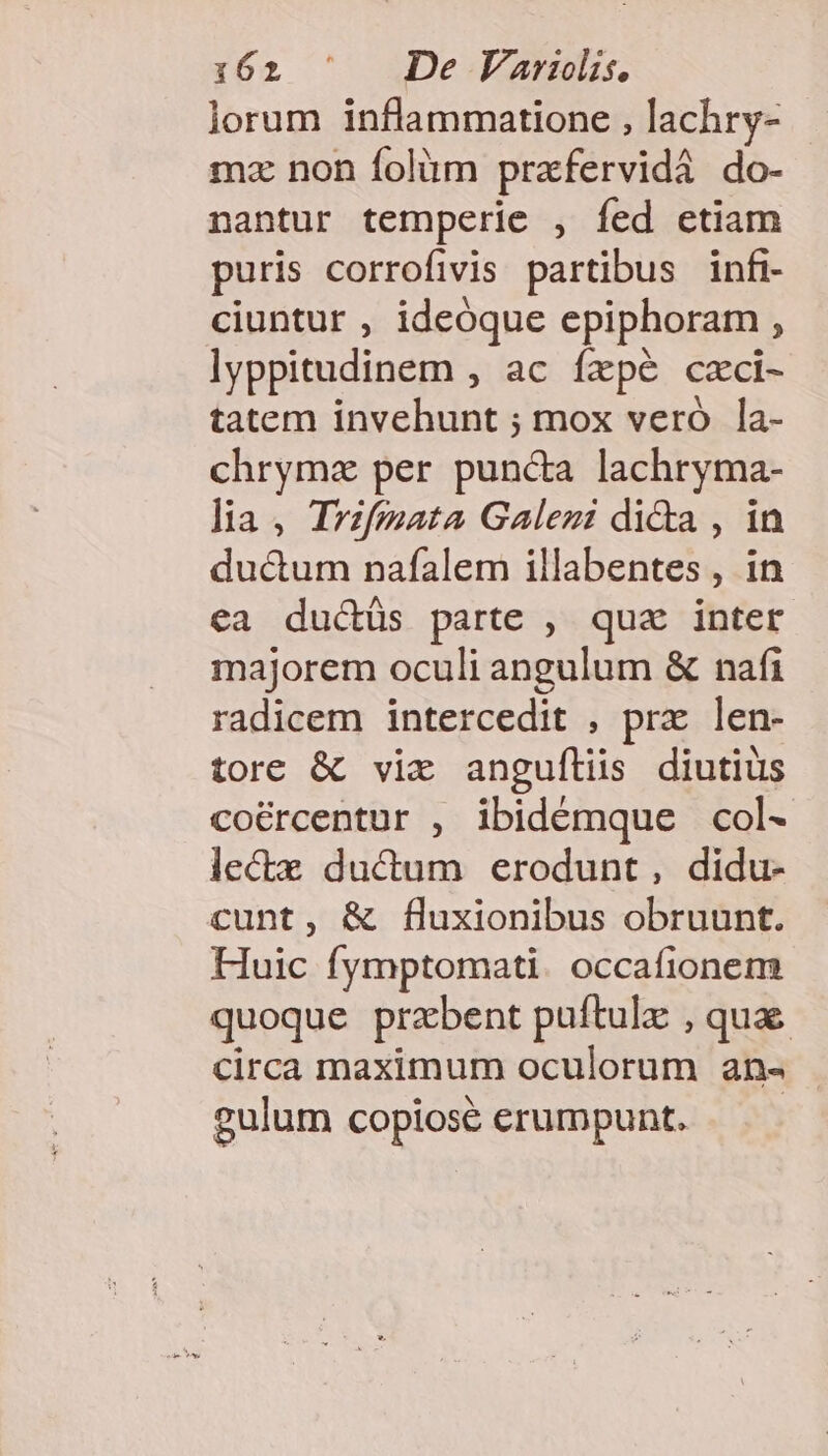 lorum inflammatione , lachry- mz non folàüm prafervidá do- nantur temperie , fed ctiam puris corrofivis partibus infi- ciuntur , ideóque epiphoram , lyppitudinem , ac fzpé czci- tatem invehunt ; mox veró la- chrymz per punca lachryma- lia, Trifmata Galezi di&amp;a , in duc&amp;um nafalem illabentes , in ea ductüs parte , qua inter majorem oculi angulum &amp; nafi radicem intercedit , prx len- tore &amp; vix anguflüs diutius coércentur , ibidémque col- lectx ductum erodunt, didu- cunt, &amp; fluxionibus obruunt. Huic fymptomati. occafionem quoque przbent puftulz , qua circa maximum oculorum an« gulum copiose erumpunt.
