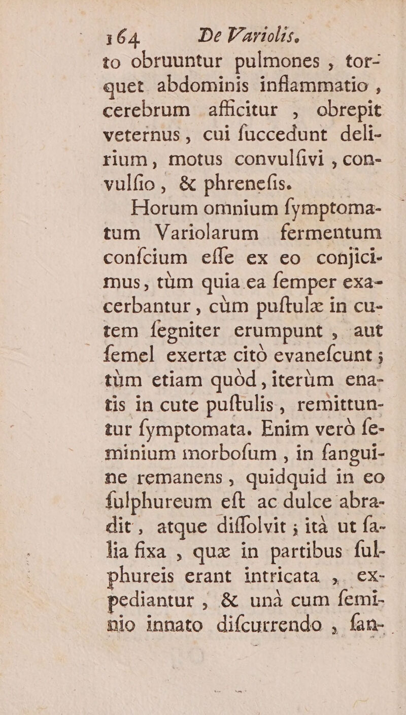 to obruuntur pulmones , tor- quet. abdominis inflammatio , cerebrum afücitur , obrepit veternus , cui fuccedunt deli- rium, motus convulíivi , con- vulfio, &amp; phrenefis. Horum omnium fymptoma- tum Variolarum fermentum confcium eíle ex eo conjici- mus, tüm quia ea femper exa- cerbantur , cüm puftulx in cu- tem Íegniter erumpunt , aut femel exerta citó evanefcunt ; tüm etiam quód , iterüm ena- tis in cute puftulis, remittun- tur fymptomata. Enim veró fe- minium morbofum , in fangui- ne remanens , quidquid in eo fulphureum eft ac dulce abra- dit, atque diffolvit ; ità ut fa- liafixa , qux in partibus ful- phureis erant intricata , ex- pediantur , &amp; unà cum femi- nio innato difcurrendo , fan-.