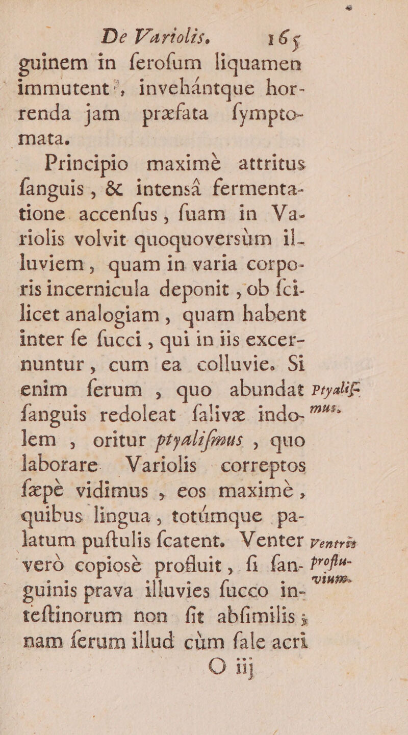 guinem in ferofum liquamen immutent', invehántque hor- renda jam prafata [íympto- mata. Principio maxime attritus fanguis, &amp; intensi fermenta- tione. accenfus , fuam in Va. riolis volvit quoquoversum il- luviem, quam in varia corpo- ris incernicula deponit , ob fci- licet analogiam , quam habent inter fe fucci , qui in iis excer- nuntur, cum ea colluvie. Si enim Ííerum , quo abundat rryalit fanguis redoleat íalive indo. ^ lem , oritur ptyalz/pus , quo laborare. Variolis | correptos Ícpé vidimus , eos maxime, quibus lingua , totámque | pa- latum puftulis fcatent. Venter penis veró copiose profluit, fi fan- Pref» guinis prava illuvies fucco in- ^ teftinorum non. fit abfimilis ; nam ferum illud cüm fale acri O iij