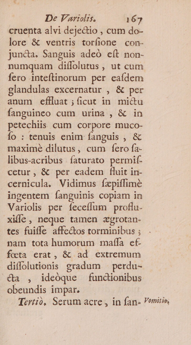 cruenta alvi dejectio , cum do- lore &amp; ventris torfione con- juncta. Sanguis adeó eft non- numquam diffolutus , ut cum fero inteftinorum per eaídem glandulas excernatur , &amp; per anum efHluat ; ficut in. mictu fanguineo cum urina , &amp; in petechiis cum corpore muco- fo : tenuis enim fanguis , &amp; maxime dilutus, cum fero fa- libus-acribus íaturato permif- cetur, &amp; per eadem fluit in- cernicula. Vidimus fzpiffimé ingentem fanguinis copiam in Variolis per íeceíffum proflu. xifle, neque tamen zgrotan- tes fuiffe affe&amp;os torminibus ; nam tota humorum affa ef focta erat, &amp; ad extremum diffolutionis gradum . perdu- ^ €&amp;a , ideoque functionibus obeundis impar. : Tertió, Serum acre , in fan- emirio,
