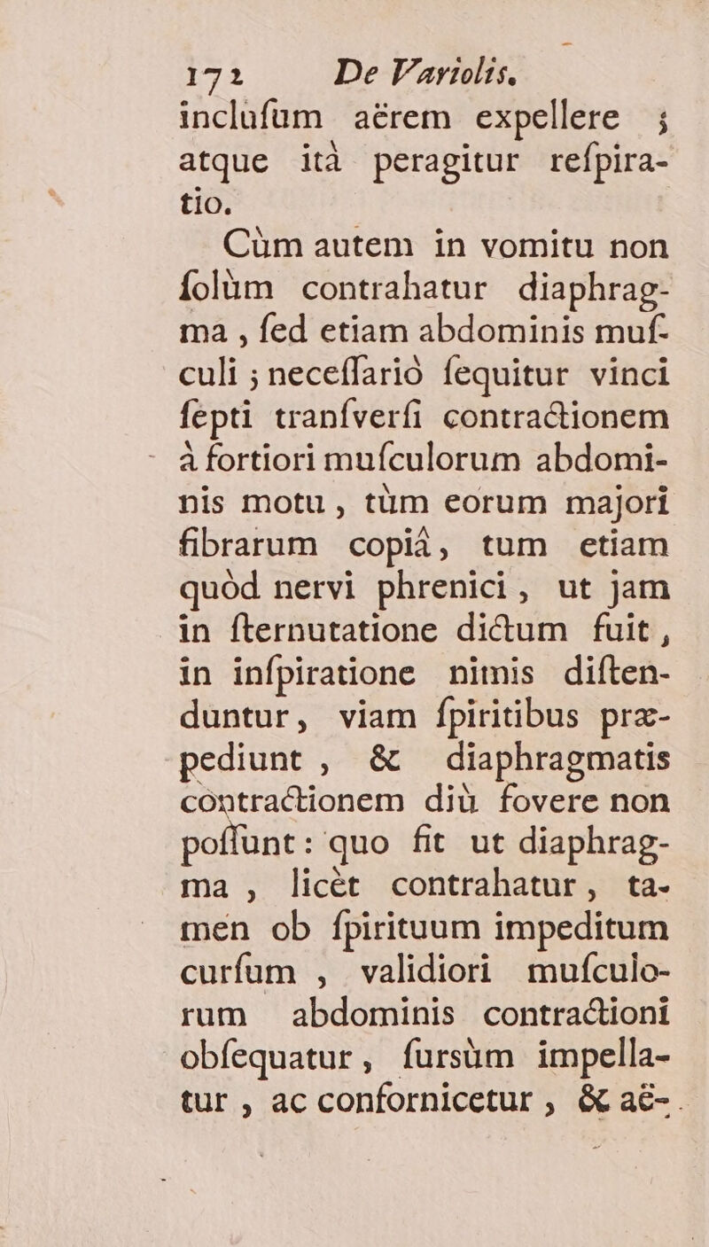 inclufum aérem expellere ; atque ità peragitur refpira- t1O. Cüm autem in vomitu non íolüm contrahatur diaphrag- ma , fed etiam abdominis muf- culi ; neceffarió fequitur vinci fepti tranfverfi contractionem à fortiori mufculorum abdomi- nis motu , tüm eorum majori fibrarum copià, tum etiam quód nervi phrenici, ut jam in fternutatione dictum fuit, in infpiratione nimis diíten- duntur, viam Ípiritibus prz- pediunt , &amp; — diaphragmatis contractionem diü fovere non poffunt: quo fit ut diaphrag- ma , licét contrahatur, ta- men ob fpirituum impeditum curfum , validiori mufculo- rum abdominis contra&amp;ioni obfequatur, fursüm impella- tur , ac confornicetur , &amp; a&amp;-.