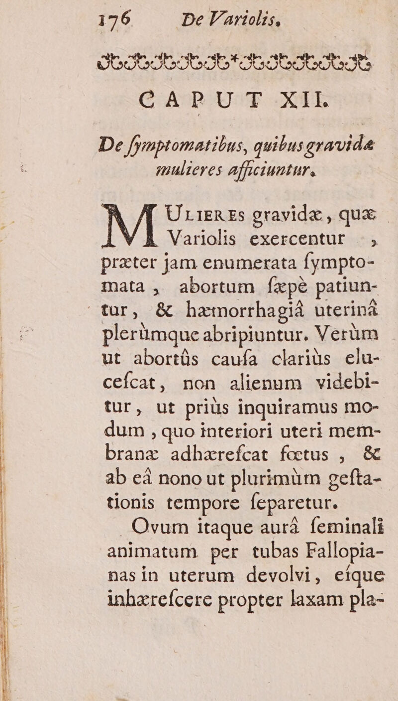 Oocodbco6g6*o6ab6oboe9ts CAPUT XII. De fymptomatibus, quibus eravida mulieres affwiuntur, UriEREs gravide , qux - Variolis exercentur .., prater Jam enumerata fympto- mata , abortum fízpe patiun- plerümque abripiuntur. Verüm ut abortüs cauía clariüs elu- ceícat, non alienum videbi- tur, ut priüs inquiramus mo- dum , quo interiori uteri mem- branz adharefcat foctus , &amp; ab eà nono ut plurimüm gefta- tionis tempore feparetur. . Ovum itaque aurá. feminali animatum. per tubas Fallopia- nasin uterum devolvi, etque inhzreícere propter laxam pla-