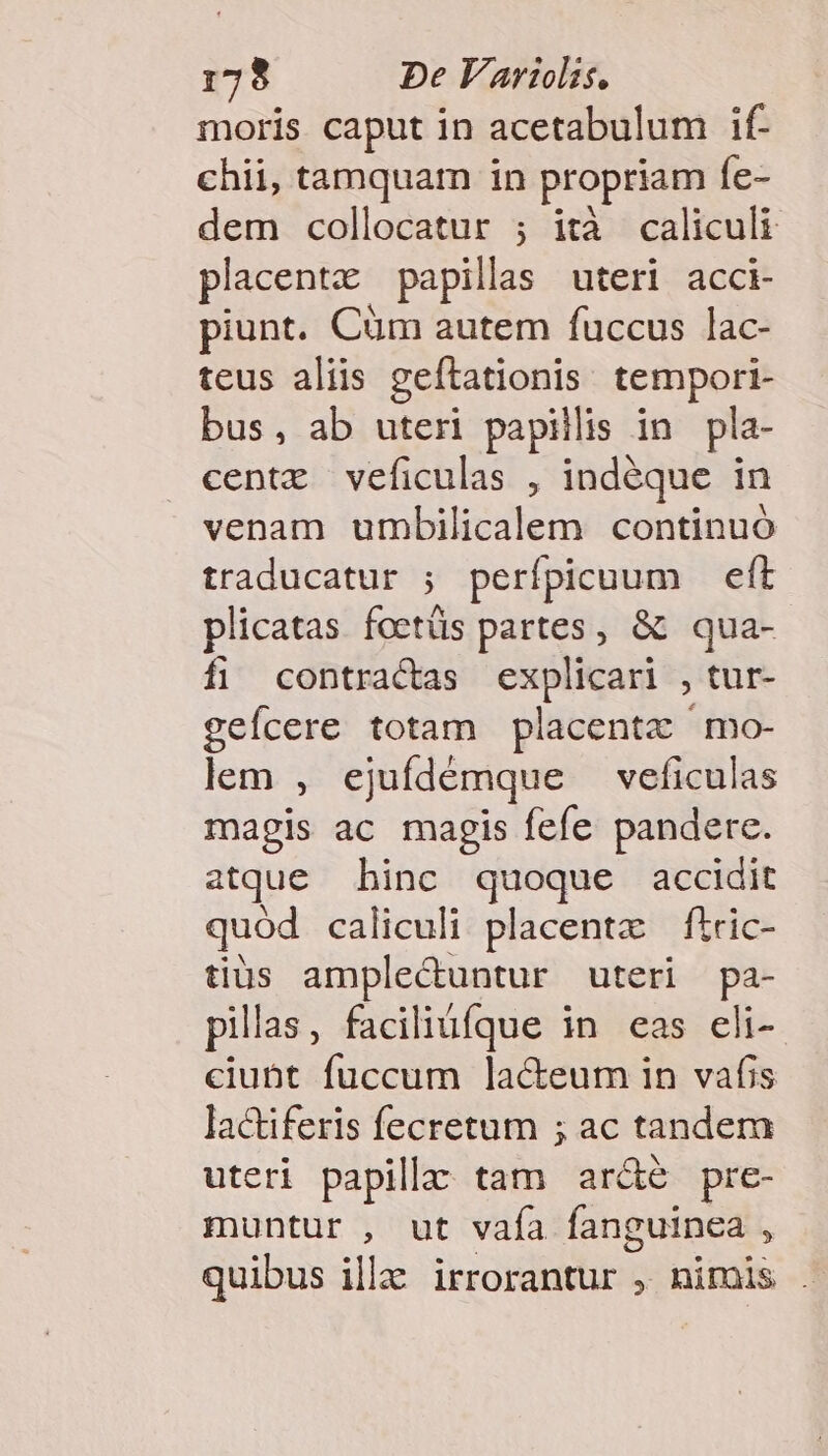 moris caput in acetabulum if- chii, tamquam in propriam fe- dem collocatur ; ità caliculi placent papillas uteri acci- piunt. Cüm autem fuccus lac- teus aliis geftationis tempori- bus, ab uteri papillis in pla- centz veficulas , indéque in venam umbilicalem continuó traducatur ; perípicuum eft plicatas foetüs partes, &amp; qua- fi contractas explicari , tur- geícere totam placentz mo- lem , ejufdémque veficulas magis ac magis fefe pandere. atque hinc quoque accidit quód caliculi placenta ftric- tius amplectuntur uteri pa- pillas, faciliufque in eas eli-- ciunt fuccum lacteum in vafis lactiferis fecretum ; ac tandem uteri papillz: tam arde pre- muntur , ut vafa fanguinea : quibus illa irrorantur , nimis .