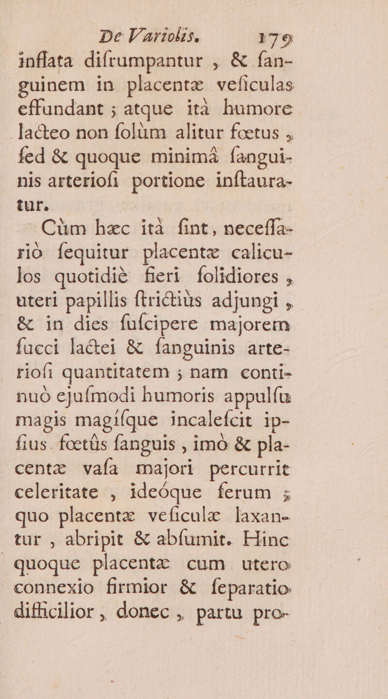 inflata difrumpantur , &amp; fan- guinem in placentz veficulas effundant ; atque. ità humore .]acteo non folüm alitur foetus , fed &amp; quoque minimá íangui- nis arteriofi portione inítaura- tur. Cüm hzc ità fint, neceffa- rió fequitur placentx calicu- los quotidié fieri folidiores , uteri papillis ftrictius adjungi , &amp; in dies fufcipere majorem fucci la&amp;ei &amp; íanguinis arte- riofi quantitatem ; nam conti- nuó ejufmodi humoris appulíu magis magiíque incalefcit ip- fius. foetüs fanguis , imó &amp; pla- centz vaía majori percurrit celeritate , ideóque ferum ; quo placentz veficule laxan- tur , abripit &amp; abíumit. Hinc quoque placentz cum utero connexio firmior &amp; feparatio difficilior , donec ,. partu pro-