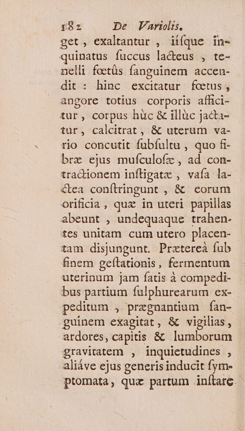get, exaltantur , iiíque in- quinatus fuccus la&amp;eus , te- nelli foctás fanguinem accen- dit : hinc excitatur foetus, angore totius corporis afhci- tur, corpus huc &amp; illàüc jacta- tur, calcitrat , &amp; uterum va- rjo concutit fubfultu , quo fi- bra ejus mufculofz , ad con- tradionem infligatz , vaía la- &amp;tea conítringunt , &amp; eorum orificia, qux in uteri papillas abeunt , undequaque trahen- tes unitam cum utero placen- tam disjungunt. Pratereà fub finem geftationis, fermentum uterinum jam fatis à compedi- bus partium fulphurearum ex- peditum , pregnantium fan- guinem exagitat, &amp; vigilias, ardores, capitis &amp; lumborum gravitatem , inquietudines , aliáve ejus generis inducit fym- - ptomata, qua partum inlítlare.