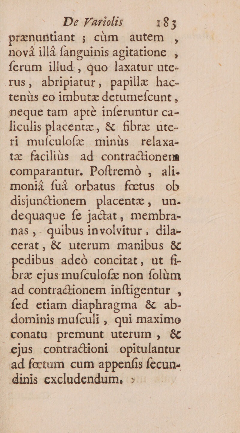 De Variolis 185 pranuntiant ; cüm autem , novà illà fanguinis agitatione , ferum illud , quo laxatur ute- rus, abripiatur, papille hac- tenus eo imbutz detumefcunt , neque tam apte inferuntur ca- liculis placent, &amp; fibrz ute- ri muículofz minüs relaxa- tz facilius ad contractionenm comparantur, Poftremó , ali. monià fuá orbatus foeetus ob disunctionem placente, un. dequaque fe jactat, membra- . nas ,- quibus involvitur, dila- cerat, &amp; uterum manibus &amp; pedibus adeó concitat, ut fi- brz ejus mufculofz non folüm ad contractionem infligentur , íed etiam diaphragma &amp; ab- dominis muículi , qui maximo conatu premunt uterum , &amp; ejus contracioni opitulantur ad foetum cum appenfis fecun- dinis excludendum., :