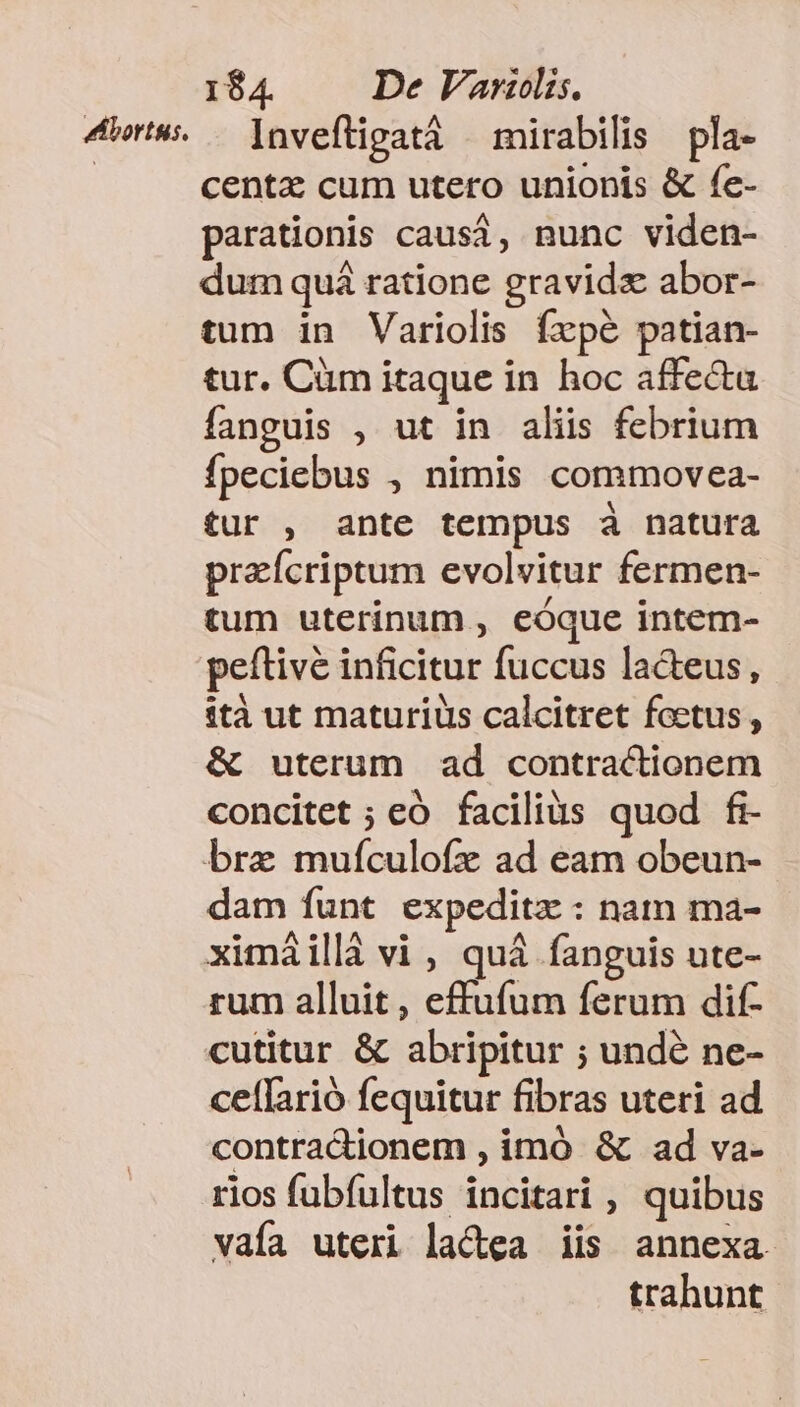 4r» — [nveftigatáà — mirabilis pla- | centz cum utero unionis &amp; fe- parationis causi, nunc viden- dum quá ratione gravidz abor- tum in Variolis fxpé patian- tur. Càm itaque in hoc affecta fanguis , ut in aliis febrium fpeciebus , nimis commovea- tur , ante tempus à natura praícriptum evolvitur fermen- tum uterinum , eóque intem- peftive inficitur fuccus la&amp;eus, tà ut maturius calcitret fectus , &amp; uterum ad contractionem concitet ; eó facilius quod fi- bre muículofz ad eam obeun- dam funt expeditz : nam ma- ximáillà vi , quá fanguis ute- rum alluit, effufum ferum dif- cutitur &amp; abripitur ; undé ne- ceffarió fequitur fibras uteri ad contradionem , imó &amp; ad va- rios fubfultus incitari , quibus vaía uteri lactea iis annexa trahunt