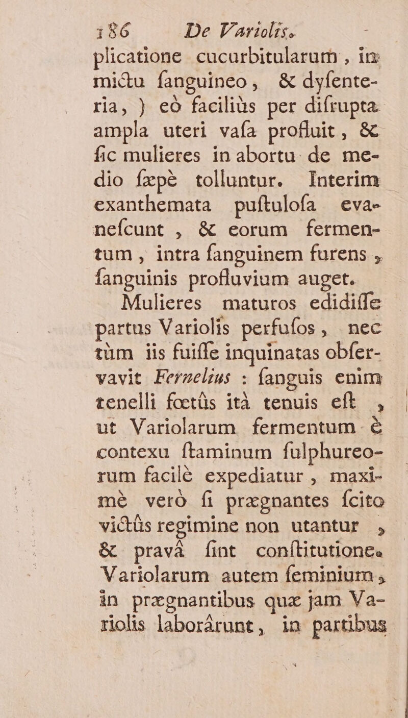 plicatione. cucurbitularum , in mi&amp;u fanguineo, &amp; dyfente- ria, ) eó faciliàs per difrupta ampla uteri vafa profluit, &amp; fic mulieres in abortu. de me- dio fzpé tolluntur. Interim exanthemata puftulofa | eva- nefcunt , &amp; eorum fermen- tum , intra fanguinem furens , fanguinis profluvium auget. Mulieres maturos edidilfe partus Variolis perfufos, nec tüm iis fuiffe inquinatas obfer- vavit Ferzelius : fanguis emm tenelli foetüs ità tenuis eft , ut Variolarum fermentum é contexu ftaminum fulphureo- rum facilé expediatur , maxi- mé veró fi przgnantes Ícito victüs regimine non utantur , &amp; pravá fint conf(litutione. Variolarum autem feminium ; in przgnantibus quz jam Va- rolis laborárunt, in partibus