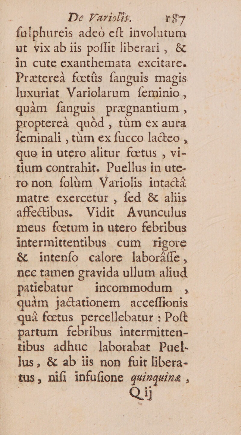 | De FVavriolis. r$7 fulphureis adeó eft involutum ut vix ab iis poflit liberari , &amp; in cute exanthemata excitare. Prztereà foctüs fanguis magis luxuriat Variolarum íÍeminio , quàm fanguis pragnantium , proptereà quód , tüm ex aura fÍeminali , tàm ex fucco lacteo , quo in utero alitur foctus , vi- tium contrahit. Puellus in ute- ro non Ífolüm Variolis intact matre exercetur , fed &amp; aliis affedibus. Vidit Avunculus meus foetum in utero febribus intermittentibus cum rigore &amp; intenío calore laboráffe , nec tamen gravida ullum aliud patiebatur incommodum , quàm jactationem acceffionis quà foetus. percellebatur : Poft partum febribus intermitten- tibus adhuc laborabat Puel. lus, &amp; ab iis non fuit libera- tus, nifi infufione qwizquiza , SE