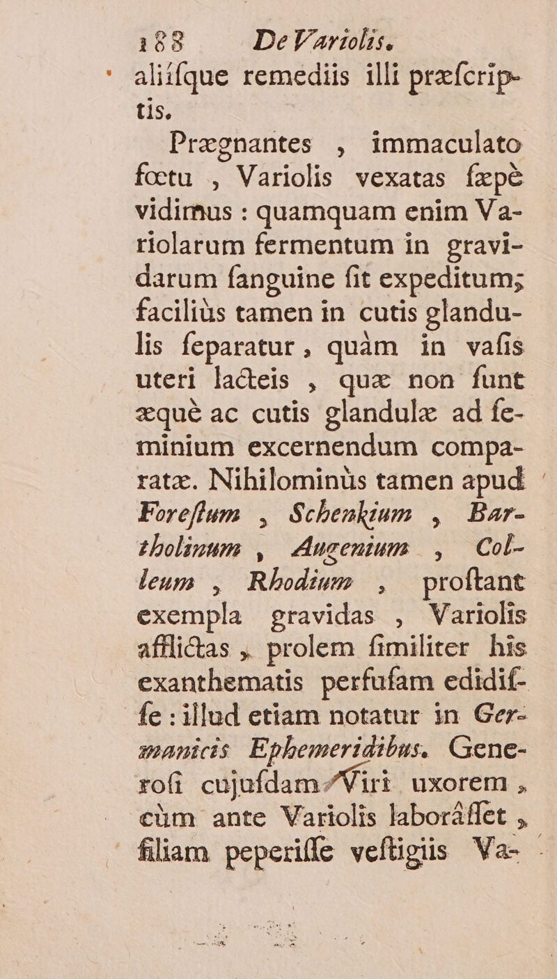 aliique remediis illi praefcrip- tis, Pregnantes , immaculato foctu , Variolis vexatas fxpe vidimus : quamquam enim Va- riolarum fermentum in gravi- darum fanguine fit expeditum; facilius tamen in cutis glandu- lis feparatur, quàm in vafis uteri lacteis , qua non funt zqué ac cutis glandulx ad fe- minium excernendum compa- ratz. Nihilominüs tamen apud : Foreflum , Schenkium , Bar- zboligum , Aucenium , — Col- leup , Rhodium , proftant exempla gravidas , Variolis affli&amp;as ,. prolem fimiliter his exanthematis perfufam edidif- fe : illud etiam notatur in Gez- manicis Ephemeridibus, Gene- rofi cujufdam / Viri uxorem , cüm ante Variolis laboráflet , filiam peperiffe vefügiis Va- .