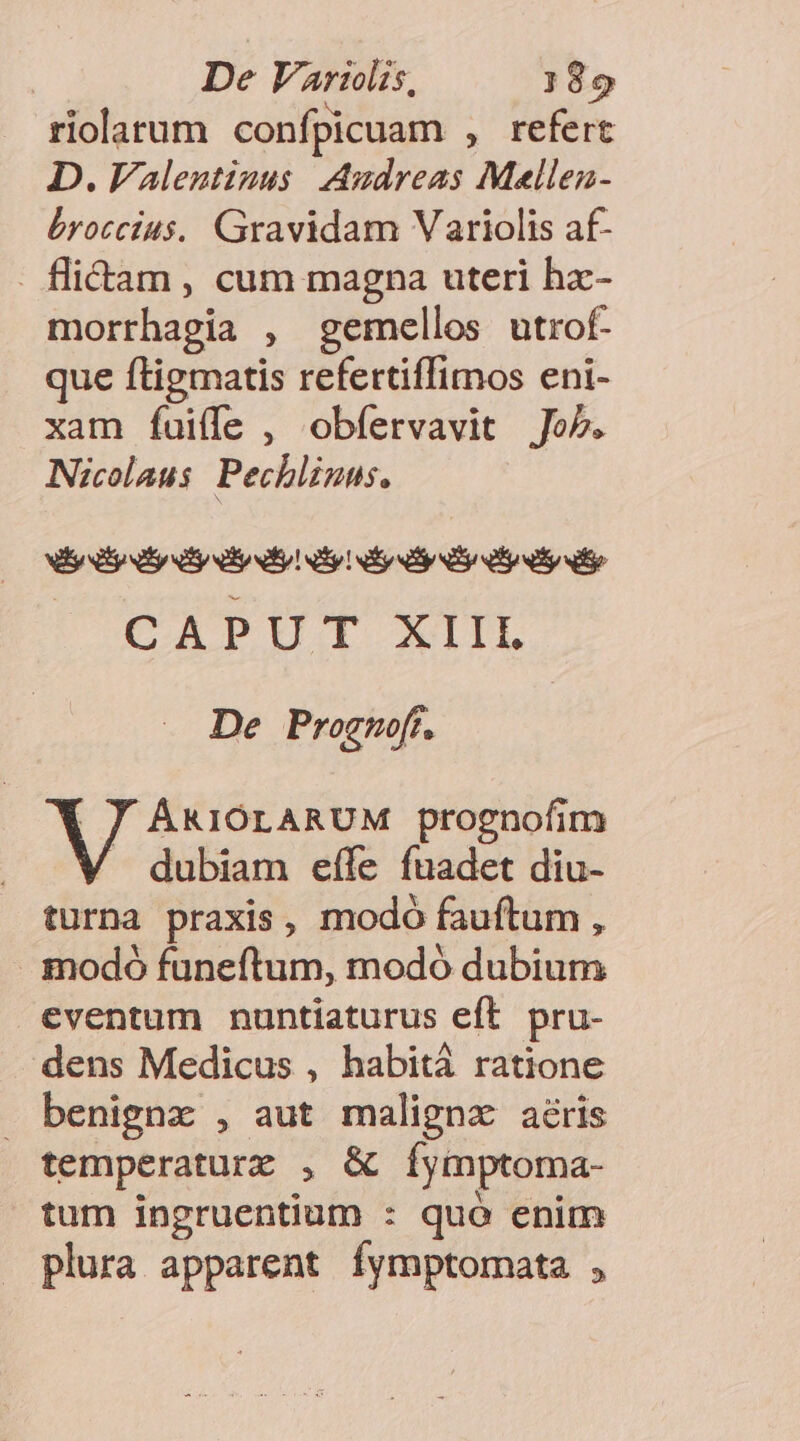 De Var:ilis, )99 riolarum confpicuam , refert D. Valentinus Audreas Mellea- bryoccius. Gravidam Variolis af- . flitam , cum magna uteri hz- morrhagia , gemellos utrof- que ftigmatis refertiffimos eni- xam fui(le , obfervavit Jo5. Nicolaus. Pechliuns. Nl ly ly dy liy! iy! vy y y yy CAPUT XIIL De Prognoff, Magus uie prognofim / dubiam effe fuadet diu- turna praxis, modo fauftum , - imodó funeftum, modó dubium eventum nuntiaturus eft pru- dens Medicus , habitá ratione . benignx , aut malignz aéris temperaturz , &amp; íÍymptoma- tum ingruentium : quó enim plura apparent fymptomata ,