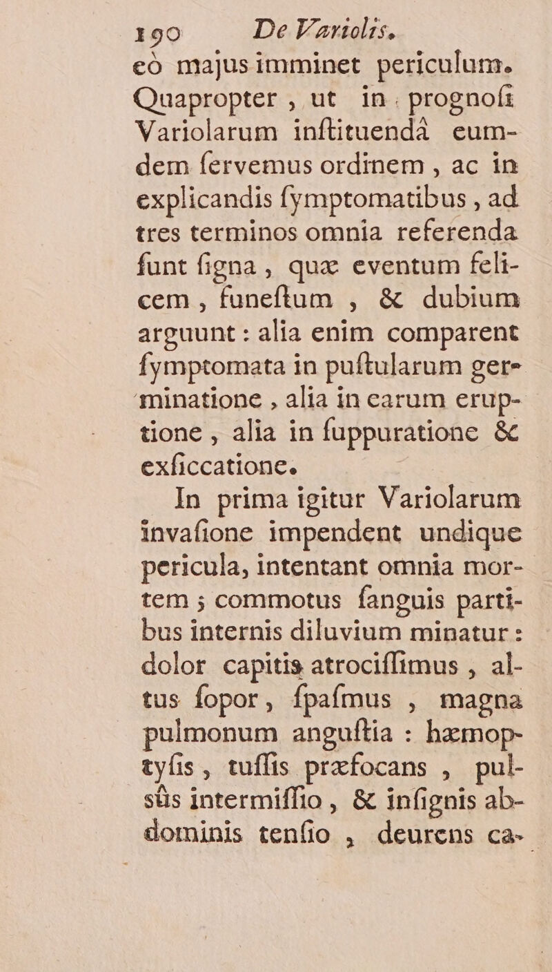 eo majusimminet periculum. Quapropter , ut in. prognof: Variolarum inftituendà eum- dem fervemus ordinem , ac in explicandis fymptomatibus , ad tres terminos omnia referenda funt figna , qux eventum feli- cem , funeftum , &amp; dubium arguunt : alia enim comparent fymptomata in puftularum gere minatione , alia in carum erup- tione , alia in fuppuratione &amp; exficcatione. In prima igitur Variolarum invafione impendent undique pericula, intentant omnia mor- tem ; commotus fanguis parti- bus internis diluvium minatur: dolor capitis atrociffimus , al- tus fopor, fpafmus , magna pulmonum anguítia : hzmop- tyüs, tuffis prafocans , pul- süs intermiffio , &amp; infignis ab- dominis tenfio , deurens ca-
