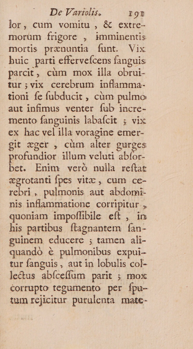 lor, cum vomitu , &amp; extre- morüm íÍrigore , imminentis mortis prenuntia funt. Vix - buic parti efferveícens fanguis parcit, cüm mox illa obrui- tur;vix cerebrum inflamma- tioni fe fubducit , cüm pulmo aut infimus venter fub incre- mento fanguinis labafcit ; vix ex hac vel illa voragine emer- git xgcr , cüm alter gurges profundior illum veluti abfor- bet. Enim veró nulla reítat zgrotanti fpes vitz , cum ce- rebri, pulmonis aut abdomi- nis inflammatione corripitur , quoniam impoffibile eft , in his partibus ftagnantem fÍan- guinem educere ; tamen ali- quandó &amp; pulmonibus expui- tur fanguis, aut in lobulis col- lectus abíceffum parit ; mox corrupto tegumento per fpu- tum rejicitur. purulenta mate-