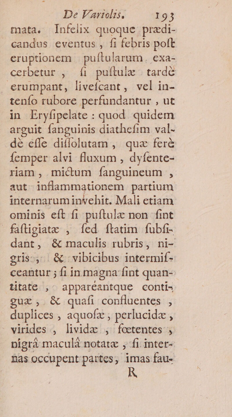 mata. [Infelix quoque przdi- candus eventus, fi febris poft eruptionem | puftularum. exa- cerbetur , íi puftulx . tarde erumpant, liveícant, vel in- tenío rubore perfundantur , ut in Eryfipelate : quod. quidem arguit fanguinis diathefim val- dé efle ditlolutam , quz fer&amp; femper alvi fluxum , dyfente- rian , micum Íanguineum , aut inflammationem partium internaruminvehit. Mali etiam ominis eft fi puftulz non fint fafligiate , fed ftatim fubfi- dant, &amp; maculis rubris, ni- gris, &amp; ; vibicibus intermif- ceantur ; f1 in magna fint quan- titate ,- appareantque conti- guz, &amp; quafi confluentes , duplices , aquofz ; perlucida , ' virides , livida , feetentes nigrà maculá notatz , fi. inter- nas occupent partes, imas fau-