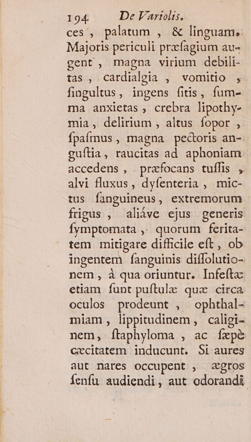 ces , palatum , &amp; linguam, Majoris periculi prxfagium au«- gent, magna virium debili- tas , cardialgia , vomitio , fingultus, ingens fitis, fum- ma anxietas , crebra lipothy- mia , delirium , altus fopor , Ípaímus , magna pectoris an-. cuília, raucitas ad aphoniam accedens , prafocans tuffis , alvi fluxus, dyfenteria , mic- tus fanguineus, extremorum - frigus , aliáve ejus generis Íymptomata ,. quorum ferita- tem mitigare difficile eft, ob ingentem fanguinis diífolutio- nem , à qua oriuntur. Infefta etiam funt puftula: qua circa oculos prodeunt , ophthal- miam, lippitudinem , caligi- nem, ítaphyloma , ac fxpé Cecitatem inducunt. Si aures aut nares occupent , xegros Íenfu audiendi, aut odorandi