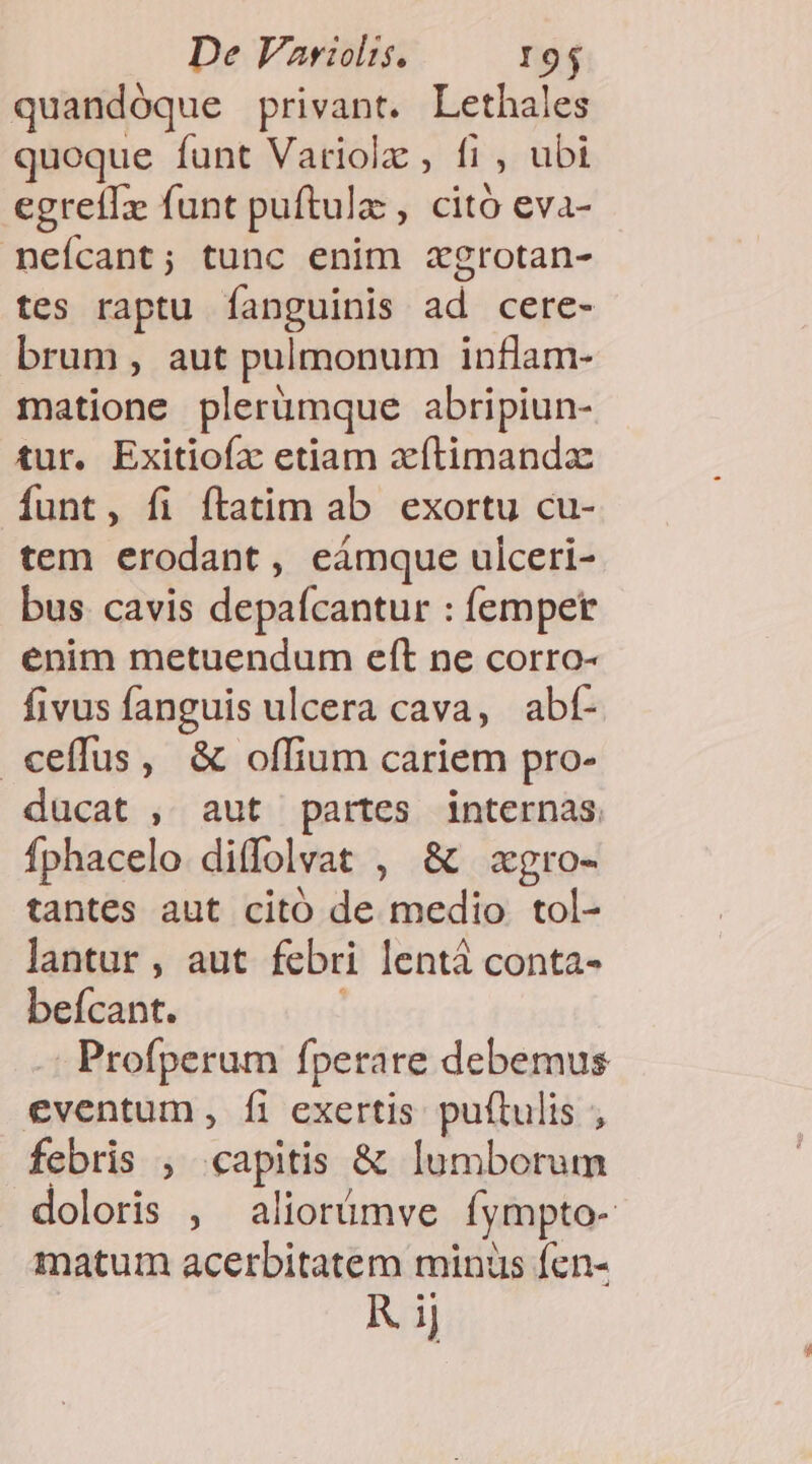 quandóque privant. Lethales quoque funt Variolz , fi , ubi egreilx funt puftulz , citó eva- neícant; tunc enim xgrotan- tes raptu Ííanguinis ad cere- brum, aut pulmonum inflam- matione plerümque abripiun- tur. Exitiofx etiam xítimandz funt, fi ftatim ab exortu cu- tem erodant, eámque ulceri- bus cavis depaícantur : femper enim metuendum eft ne corro- fivus fanguis ulcera cava, abt- .ceffus, &amp; offium cariem pro- ducat , aut partes internas. fphacelo diffolvat , &amp; zgro- tantes aut citó de medio tol- lantur , aut febri lentá conta- beícant. Profperum fperate debemus eventum, Ífi exertis puftulis ; febris ; capitis &amp; lumborum doloris , aliorümve fympto- matum acerbitatem minus fcn- KR ij
