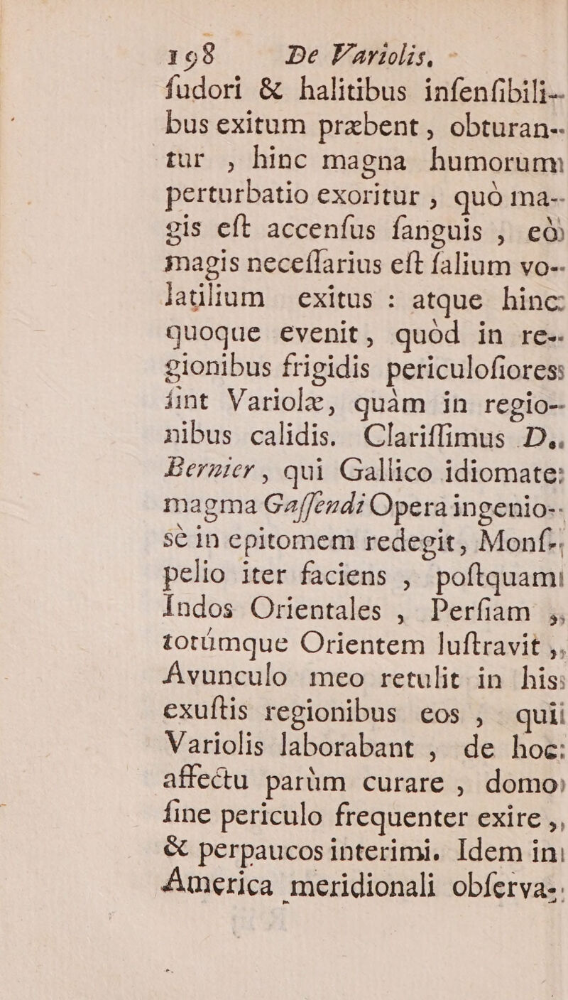 fudori &amp; halitibus infenfibili-- bus exitum przbent , obturan- tur , hinc magna humorum perturbatio exoritur , quó ma-- gis eft accenfus fanguis , e 3nagis neceflarius eft falium vo-- laülium exitus : atque hinc: quoque evenit, quód in re-. gionibus frigidis periculofiores: ínt Variole, quàm in regio- nibus calidis. Clariffimus D.. Berzier , qui Gallico idiomate: magma Gaffeudi Opera in genio-- sé in epitomem redegit, Monf-. pelio iter faciens , poftquami Indos Orientales , Perfiam ,, totümque Orientem luftravit ;, Ávunculo meo retulit in his: cxuftis regionibus eos , quii Variolis laborabant , de hoc: affectu parüm curare , domo: fine periculo frequenter exire ,, &amp; perpaucos interimi. Idem ini Auerica meridionali obferva-.