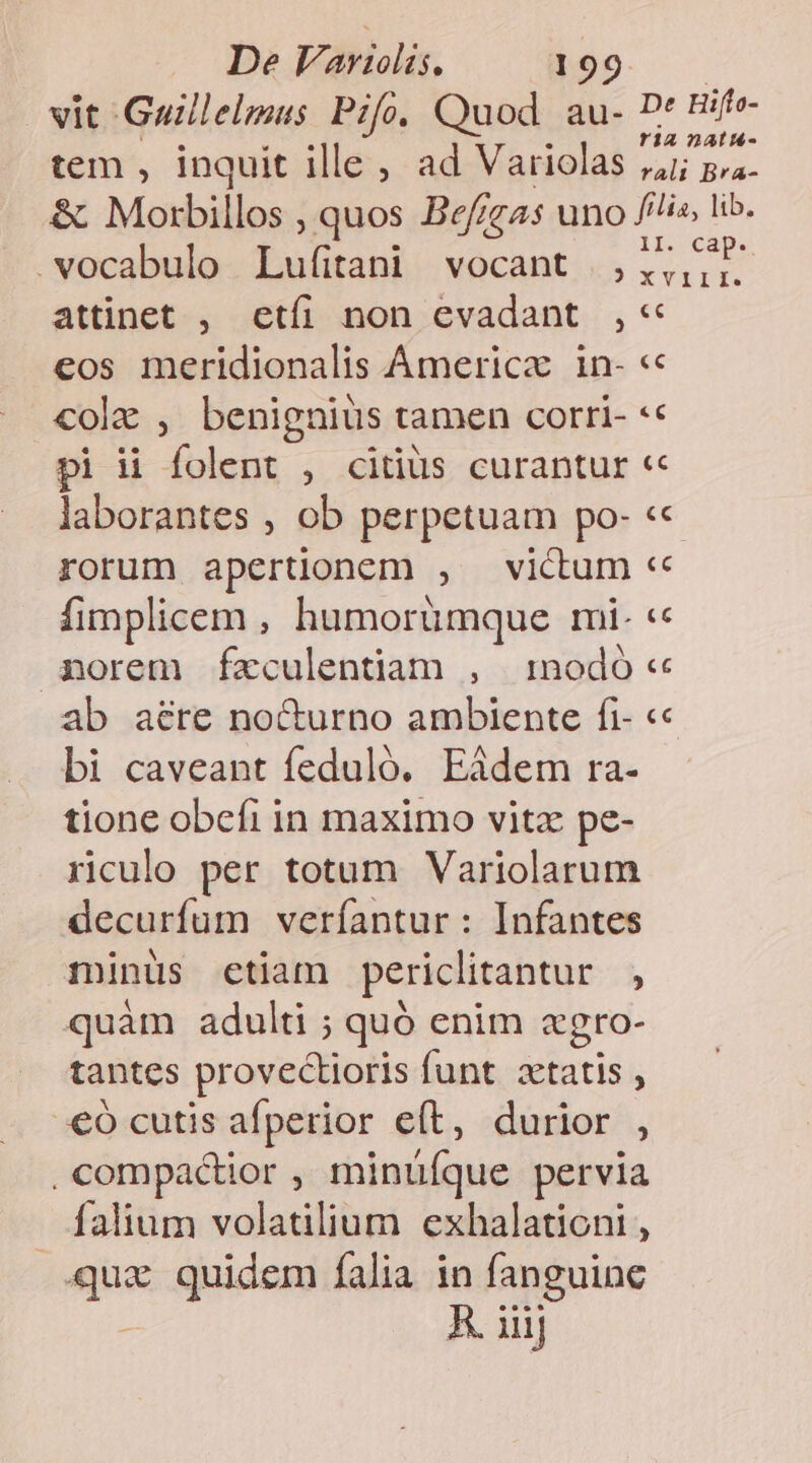 vit Guillelmus Pifo. Quod. au- D* Bife- tem , inquit ille, ad Variolas ei Ba &amp; Morbillos , quos Bef;gas uno /'lis, lib. .vocabulo Lufitani vocant ,,,,,- | 3X QI. attinet , etíi non evadant ,« P] eos meridionalis Ámerica in- «« cole , benignius tamen corri- *« pi ii folent , citius curantur « laborantes , ob perpetuam po- « rorum apertionem , victum «« fimplicem , humorümque mi- « norem fzculentiam , modó « ab aere nocturno ambiente fi- « bi caveant feduló. Eádem ra- tione obefi in maximo vitz pe- riculo per totum Variolarum decurfum veríantur: Infantes minüs ctiam periclitantur , quàm adulti ; quó enim «gro- tantes provectioris funt ztatis , .€ó cutis afperior eft, durior , ,compactior , minüíque pervia falium volatilium exhalationi , quz quidem falia in fanguine » A. iiij