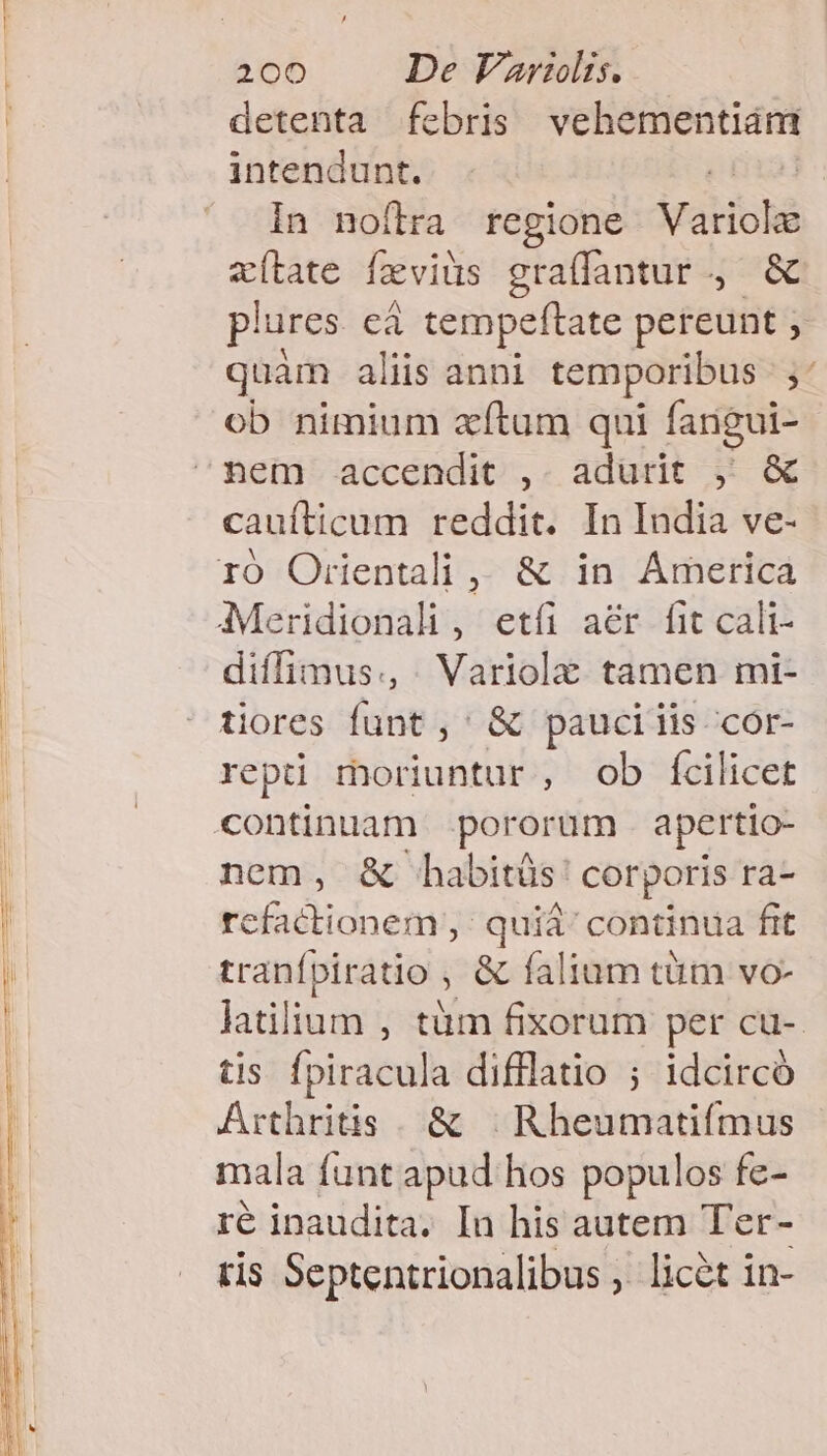 ——— — M u— INEST uae RU ICIMETLUIT MULT 200 De Varilis. detenta febris vehementiám intendunt. | In noftra regione óiaHbNé ac(tate feviüs graffantur., &amp; plures eà tempeftate pereunt ,. quam aliis anni temporibus |, ob nimium zxítum qui fangui- cauífticum reddit. In India ve- diffimus., . Variola tamen mi- tiores funt ,' &amp; pauciiis cor- repti moriuntur, ob fcilicet nem, &amp; habitüs: corporis ra- refactionem ,' quiá' continua fit tranfpiratio &amp; falium tütmm vo- latilium , tüm fixorum per cu-. tis fpiracula difflatio ; idcircó Arthritis. &amp; | Rheumatifmus mala funt apud hos populos fe- ré inaudita. In his autem Ter- tis Septentrionalibus ,. licét in-