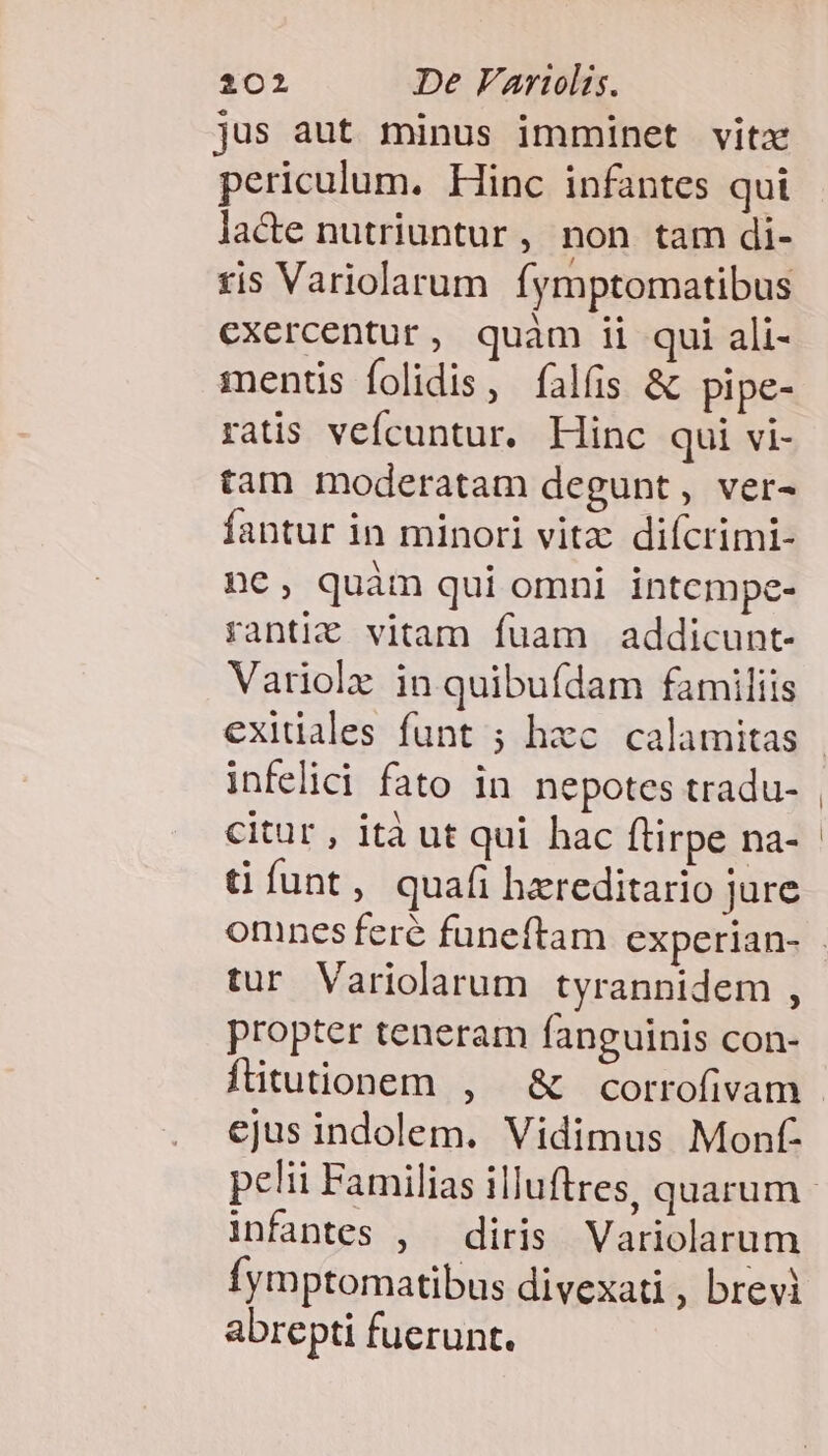 jus aut minus imminet vitz periculum. Hinc infantes qui lacte nutriuntur, non tam di- fis Variolarum Íymptomatibus exercentur, quam ii qui ali- ments folidis, íalfis &amp; pipe- ratis vefícuntur. Hinc qui vi- tam moderatam degunt, ver- fantur in minori vitz diícrimi- ne, quàm qui omni intempe- ranti&amp; vitam fuam addicunt- Variolz in quibufdam familiis infelici fato in nepotes tradu- citur , ità ut qui hac ftirpe na- ü funt, quafi hereditario jure tur Variolarum tyrannidem , propter teneram fanguinis con- ftitutionem , | &amp; corrofivam ejus indolem. Vidimus Monf- infantes , diris Variolarum fymptomatibus divexati , brevi abrepti fuerunt.