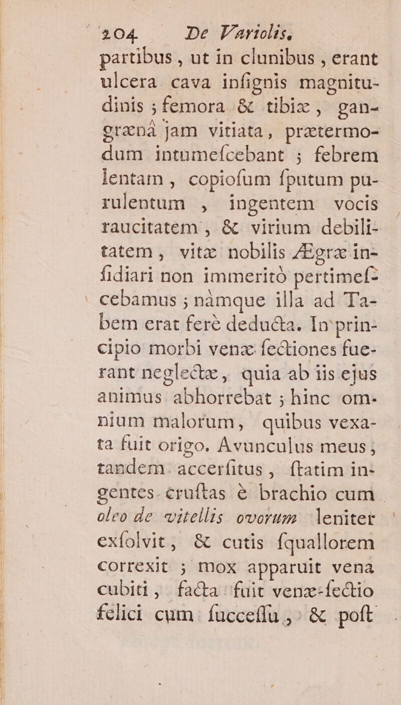 partibus , ut in clunibus , erant ulcera cava infignis magnitu- dinis ; femora &amp; tibix, gan- graná jam vitiata, prztermo- dum intumeícebant ; febrem lentam , copiofum fputum pu- rulentum , ingentem vocis raucitatem , &amp; virium debili- tatem , vitx nobilis ZEgra in- fidiari non immeritó pertimef- bem erat feré deduda. In prin- cipio morbi venz fectiones fue- rant neglectz , quia ab iis ejus animus. abhorrebat ; hinc om- nium malorum, quibus vexa- ta fuit origo. Avunculus meus; tandem. accerfitus ,. ftatim in- gentes. cruftas &amp; brachio cum. oleo de vitellis ovorum leniter exfolvit, &amp; cutis fquallorem Correxit ; mox apparuit vena cubiti, facta fuit venz-ífectio felici cum | fucceffu,: &amp; poft .