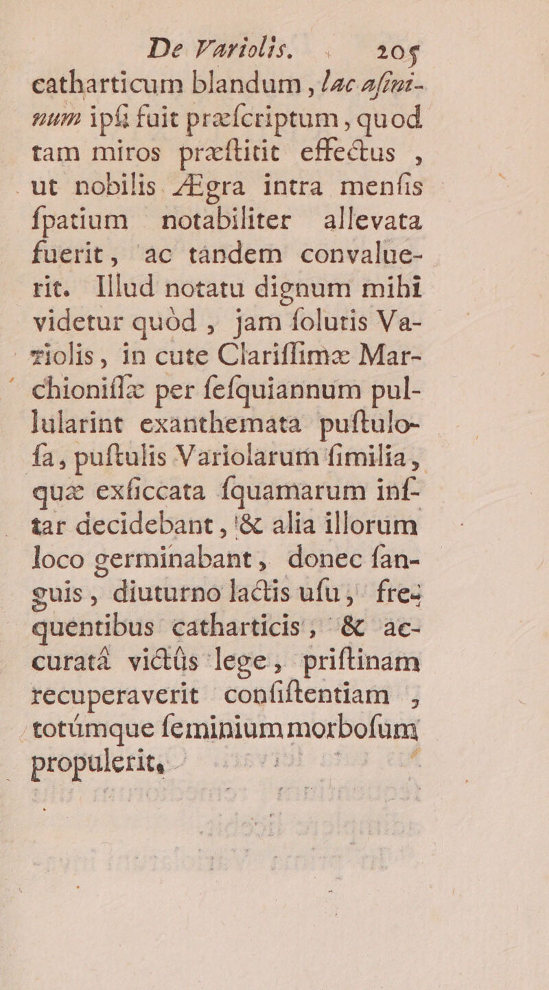 De Variis. . 20$ catharticum blandum , zc z/fruz- num ip&amp; fuit praefcriptum quod tam miros practtitit effe&amp;us , .ut nobilis ZEgra intra menfis fpatium — notabiliter allevata fuerit, ac tándem convalue- rit. lllud notatu dignum mibi videtur quód , jam folutis Va- *iolis, in cute Clariffimax Mar- ' chioniflz per fefquiannum pul- lularint exanthemata. puftulo- fa, puftulis Variolarurn fimilia , qua exficcata Íquamarum inf- tar decidebant , '&amp; alia illorum loco germinabant , donec fan- guis , diuturno lactis ufu, fre- quentibus. catharticis; &amp; ac- curatá vicüs lege, priftinam recuperaverit confiftentiam , totümque feminium morbofum dài yii: | j |