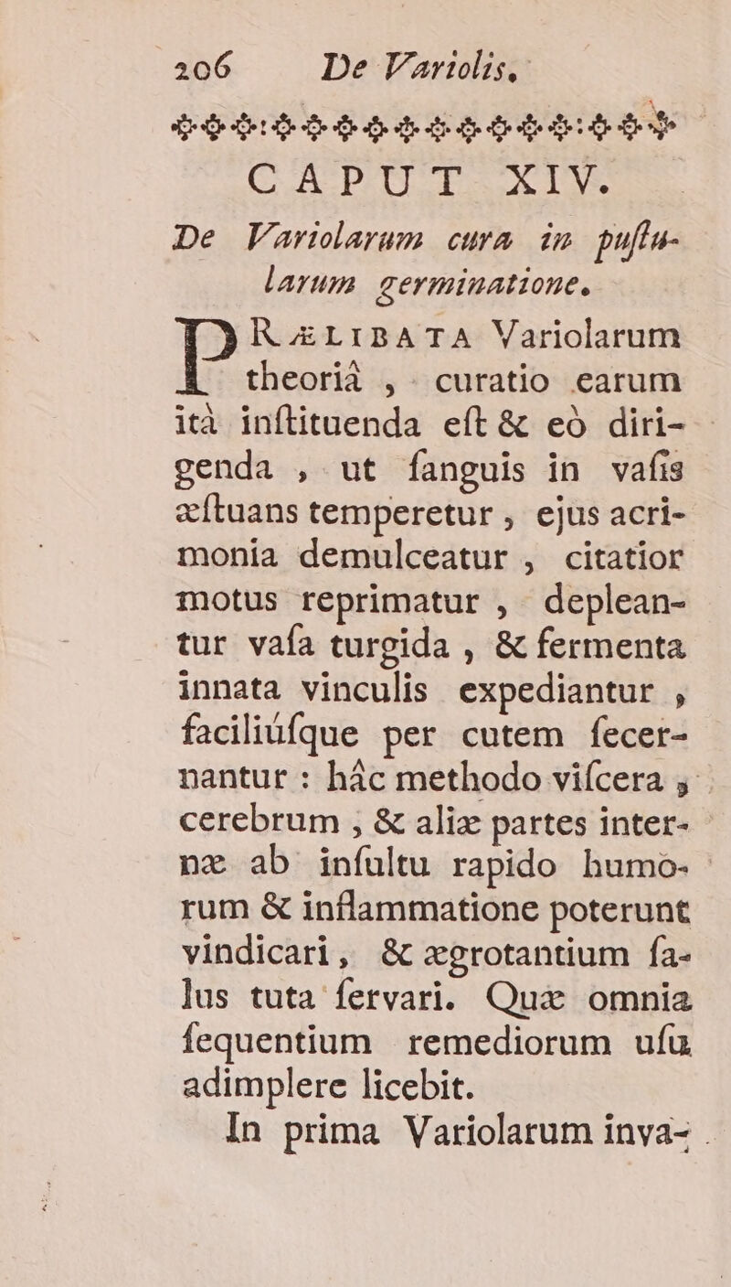 $906) eoddqeoseteies CAPUT.XIV. De Varilarum cura idm pufta- larum germinatione. A oELIBATA Variolarum theorià ,. curatio earum ità inftituenda eft &amp; eó diri- - genda , ut fanguis in vafis eítuans temperetur , ejus acri- monia demulceatur , citatior motus reprimatur , deplean- tur vafa turgida , &amp; fermenta innata vinculis expediantur , faciliü[que per cutem fecer- nantur : hác methodo viícera y cerebrum , &amp; alix partes inter- nz ab infultu rapido humo- - rum &amp; inflammatione poterunt vindicari, &amp; zxgrotantium fa- lus tuta fervari. Quà omnia Íequentium | remediorum ufu adimplere licebit. In prima Variolarum inva- .