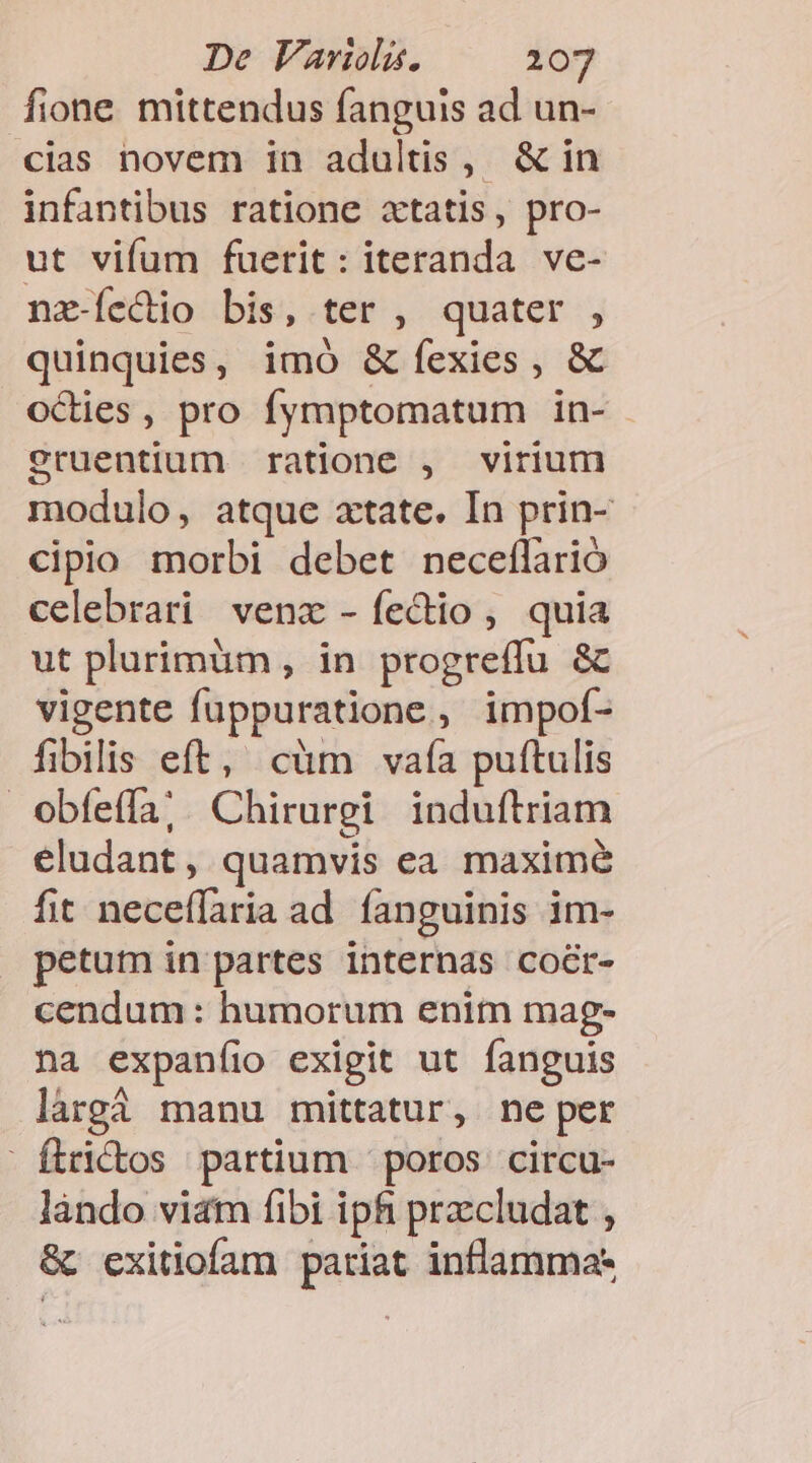 fione. mittendus fanguis ad un- cias novem in adultis, &amp; in infantibus ratione xtatis, pro- ut vifum fuerit: iteranda ve- nx-Íccio bis, ter , quater , quinquies, imó &amp;fexies, &amp; octies , pro fymptomatum in- eruentium | ratione , virium modulo, atque atate. In prin- cipio morbi debet neceílarió celebrari venz -íecdio, quia ut plurimüm , in progreffu &amp; vigente fuppuratione, impof- fibilis eft, cüm vafa puftulis obfeífa;. Chirurgi induítriam eludant , quamvis ea maxime fit neceflaria ad fanguinis im- petum in partes internas cocr- cendum: humorum enitn mag- na expaníio exigit ut fanguis làrgà manu mittatur, ne per ftrictos partium |: poros. circu- làndo vit fibi ipfi prcludat , &amp; exitiofam pariat inflamma-