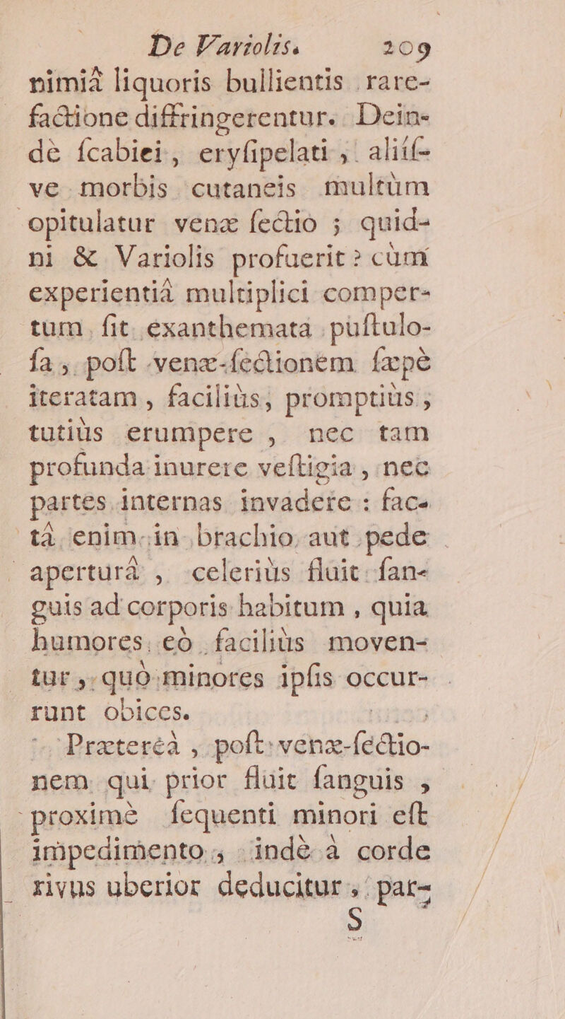nimià liquoris bullientis . rare- factione diffringerentur.. Dein- de ícabiei , eryfipelati , ,. aliíf- ve morbis cutaneis multum opitulatur vena fectio ; quid- ni &amp; Variolis profuerit ? cüm experientià multiplici comper- tum. fit. exanthemata | puftulo- fa , poft .venz-fcclionem facpe iteratam , faciliàs, promaptiüs tutils erumpere , nec tam profunda i inurete veftigia , nec partes. internas invadeie : face tà enim. in. brachio, aut pede . | apertura , celerius fluit: fan- guis ad corporis habitum , quia humores. có facilius moven- tur , :qui minores ipfis occur- runt obiccs. Prateréà , poft venzx- (édtio- nem. qui prior fluit fanguis j proxime Íequenti minori eft impedimento. 53 indé à corde rivus uberior deducitur.,: ;pat-