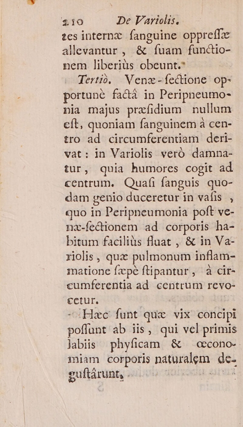 tes internx. fanguine. oppreffx alevantur , &amp; fuam func&amp;io- nem liberiüs obeunt.* Tertió. Wenz-fectione op- portune factà in Peripneumo- nia majus prafidium nullum cít, quoniam fanguinem à cen- tro ad circumferentiam deri- vat: in Variolis veró damna- tur, quia humores cogit ad centrum. Quafi fanguis quo- dam genio duceretur in vafis , quo in Peripneumonia poft ve- nx-fecionem ad corporis ha- bitum faciliüs fluat , &amp; in Va- riolis , qua: pulmonum inflam- matione fzpé ftipantur, à cir- cumferentia ad centrum revo- cetur. | | -: Hzc funt quz vix concipi poffunt ab iis, qui vel primis labiis phyficam &amp; — cccono-- miam corporis naturalem de- guftárunt, ouis) doo. aru