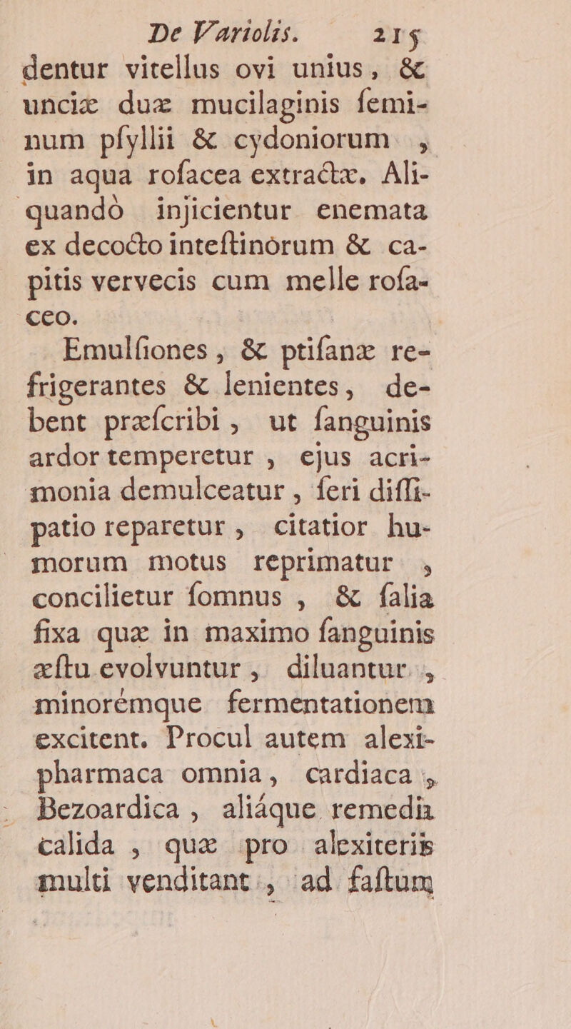 dentur vitellus ovi unius, &amp; uncie duz mucilaginis femi- num pfylii &amp; cydoniorum | , in aqua rofacea extractx, Ali- quando injicientur enemata ex deco&amp;o inteftinorum &amp; ca- pitis vervecis cum melle rofa- Ceo. Emulfiones , &amp; ptifanx re- füigerantes &amp; lenientes, de- bent praícribi , ut fanguinis ardor temperetur , ejus acri- monia demulceatur , feri diffi- patio reparetur , citatior hu- morum motus reprimatur , concilietur fomnus , &amp; falia fixa qux in maximo fanguinis zítu evolvuntur ,. diluantur., minorémque fermentationem excitent, Procul autem alexi- pharmaca omnia, cardiaca , Bezoardica , aliáque remedia calida , qux pro. alexiterig mult venditant., ad faftum