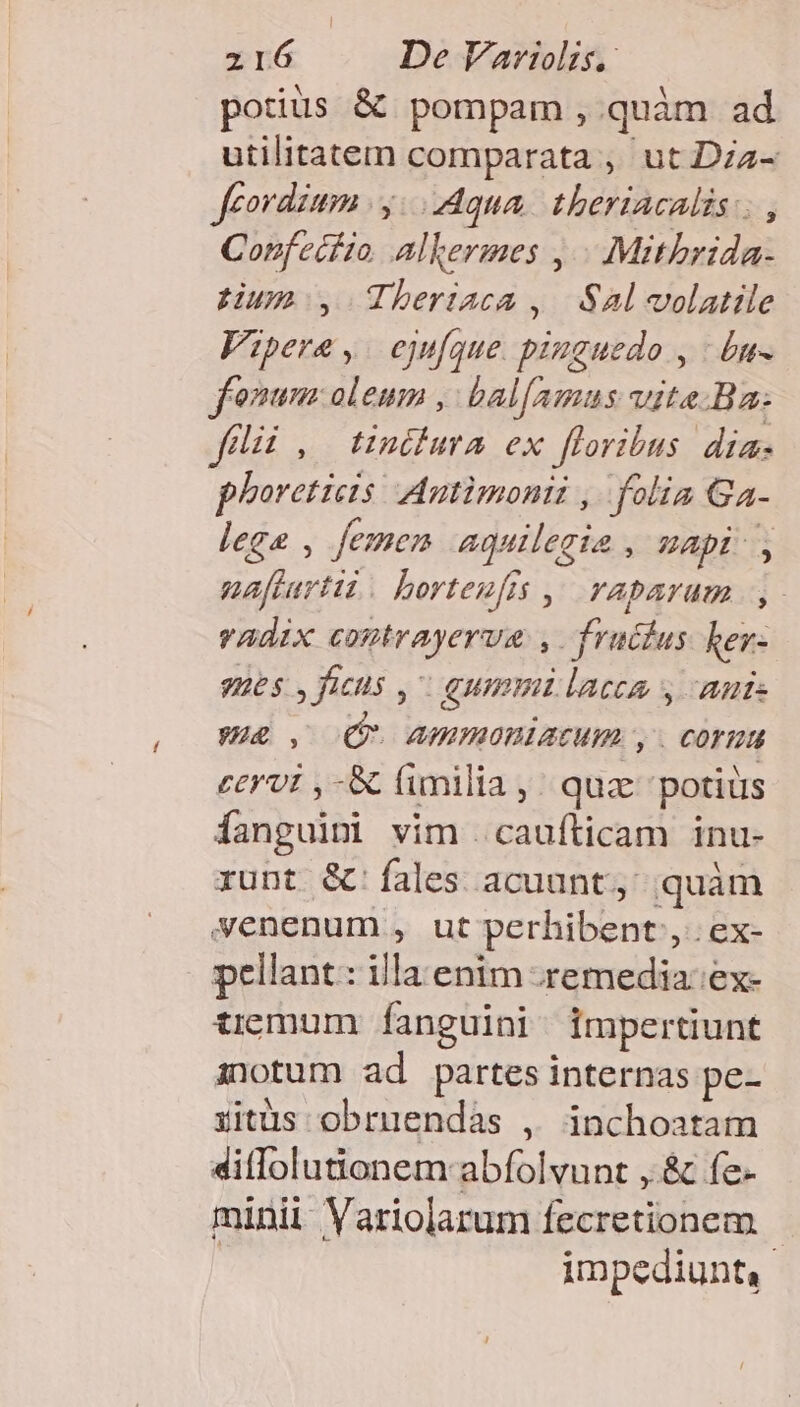 potius &amp; pompam , quàm ad utilitatem comparata , ut Dzz- feordium |y. Aqua. theriacalis; , Confecfio, alkermes ,.- .: Mitbrida- tum, Theriaca , Sal volatile Vipere, ejufque. pinguedo , : £u- fonum oleum , bal[amus vite Ba: filii, tinddura ex floribus dias phoreticis Autimonii ,. folia Ga- lege , femen -aquilegia , uapi-, naftartii. borteuffs ,' vTabaram y. vadix contrayerva , fruclus her- ues: , ficiis, gummi lacea y aute UE, (QU AIMOBIACUML , . COTRA cervi ,-&amp; fimilia ,; quz 'potiüs fanguin vim . caufticam inu- runt &amp;'fales acuunt, quàm yenenum , ut perhibent, ex- pellant: illa enim .remedia:ex- tiemum fanguini. impertiunt inotum ad partes internas pe- ritüs obruendás , inchoatam 4diffolutionem abfolvunt , &amp; fe- minii Variolarum fecretionem impediunt,