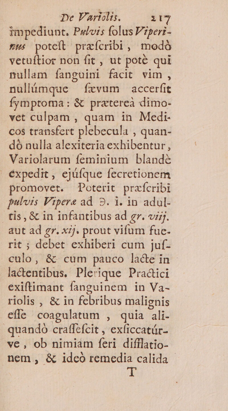 impediunt, Pe/vi5 folus Vzperi- 2: poteft praícribi, modó vetuíftior non fit , ut pote qui nullam íanguini facit vim , nullámque fxvum accerfit fymptoma: &amp; pratereà dimo- vet culpam , quam in Medi- cos transfert plebecula , quan- do nulla alexiteria exhibentur, Variolarum feminium blandé | éxpedit, ejüíque fecretionem promovet. Poterit prafcribi fulvis Vipera ad 9. 1. in adul- tis, &amp; in infantibus ad gr. vi;j. aut ad gr. xj. prout vifum fue- rit ; debet exhiberi cum juf- culo, &amp;: cum pauco lacte in - lactentibus, Plerique Pra&amp;ici exiftimant fanguinem in Va- riolis , &amp; in febribus malignis effe coagulatum , quia ali- quando craffefcit , exficcatür- ve , ob nimiam feri difflatio- nem, &amp; idcó remedia calida - d