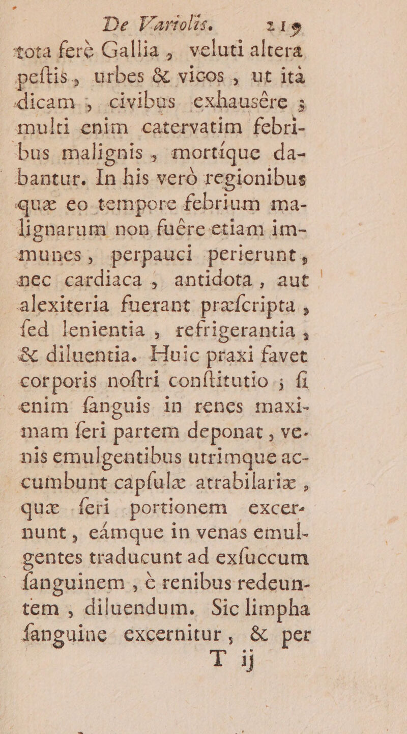 tota fere Gallia, veluti altera peftis, urbes &amp; vicos , ut ità dicam. 3. civibus exhausére 5 multi enim catervatim febri- bus malignis , mortique da- - bantur. In his veró regionibus quz eo tempore febrium ma- lignarum non fuére etiam im- munes, perpauci perierunt, nec cardiaca ,. antidota , aut alexiteria fuerant praícripta , fed lenientia , refrigerantia , &amp; diluentia. Huic praxi favet corporis noftri conílitutio ; fi enim fanguis in renes maxi- mam feri partem deponat , ve- nis emulgentibus utrimque ac- cumbunt capíulz atrabilariz , qui feri portionem — excer- nunt, eámque in venas emul- gentes traducunt ad exfuccum fanguinem , € renibus redeun- tem , diluendum. Sic limpha fanguine excernitur, &amp; per T. |