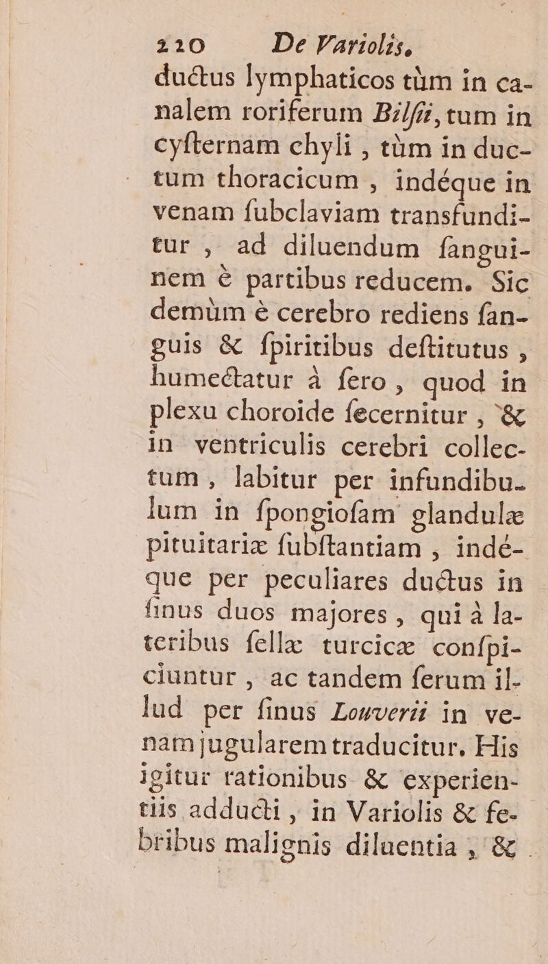 ductus lymphaticos tüm in ca- nalem roriferum B///, tum in cyfternam chyli , tüm in duc- tum thoracicum , indéque in venam fubclaviam transfundi- tur , ad diluendum fangui- nem € partibus reducem. Sic demüm é cerebro rediens fan- guis &amp; fpiritibus deftitutus , humectatur à fero , quod in plexu choroide fecernitur , '&amp; in ventriculis cerebri collec- tum , labitur per infundibu. lum in fpongiofam glandulze pituitariz fubftantiam , indé- que per peculiares ductus in finus duos majores , qui à la- teribus fella turcica confpi- ciuntur , ac tandem ferum il. lud per finus Lowverz in ve- namjugularem traducitur. His igitur rationibus &amp; experien- tiis adducti , in Variolis &amp; fe- bribus malignis diluentia , &amp; .