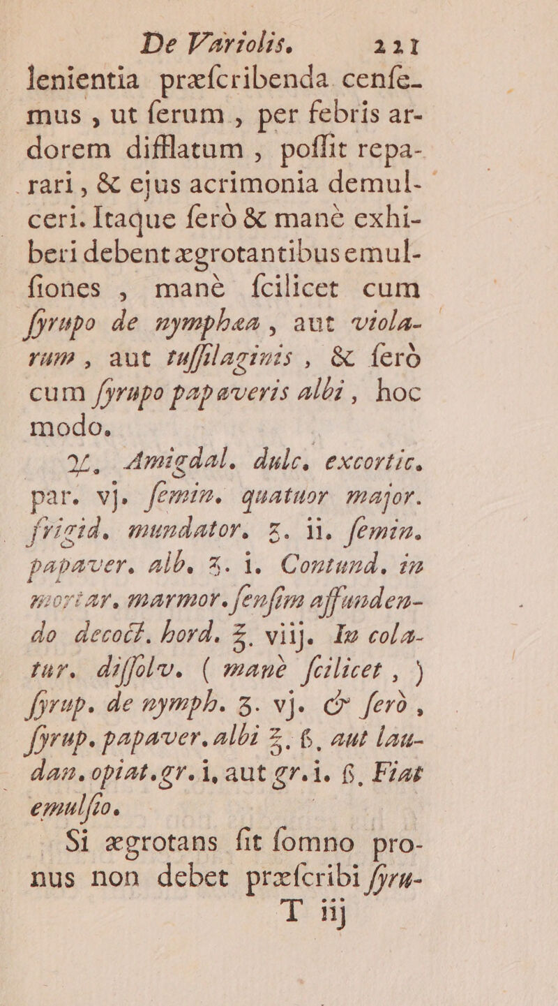lenientia przícribenda. ceníz- mus , ut ferum , per febris ar- dorem EU My, poffit repa- rari, &amp; ejus acrimonia demul.- ceri. Itaque feró &amp; mane exhi- beri debent xgrotantibusemul- fiones , mané fcilicet cum fyrupo de nymphea , aut viola- rum , aut fuffilagimis , &amp; fer cum /yrupo papaveris albi , hoc modo. | a, 4Amigdal. dulce. excortic. par. vj. femum. quatuor major. |o frigid. mundator. z. M. femin. papaver. alb. 3. 1. Coutund. im gor ar, amarmor. fenfzm affanden- 2 S bord. £, vil]. Im cola- zur. diffolv. ( maué fcilicet , ) fprup. de nympb. 3. vj. c fer, forup. papaver. albi Z . &amp;. aut lau- dan. opiat.gr.i, aut gi. f. Fzat emulfo. Si «grotans fit fomno pro- nus non debet M fpra- 14 nj