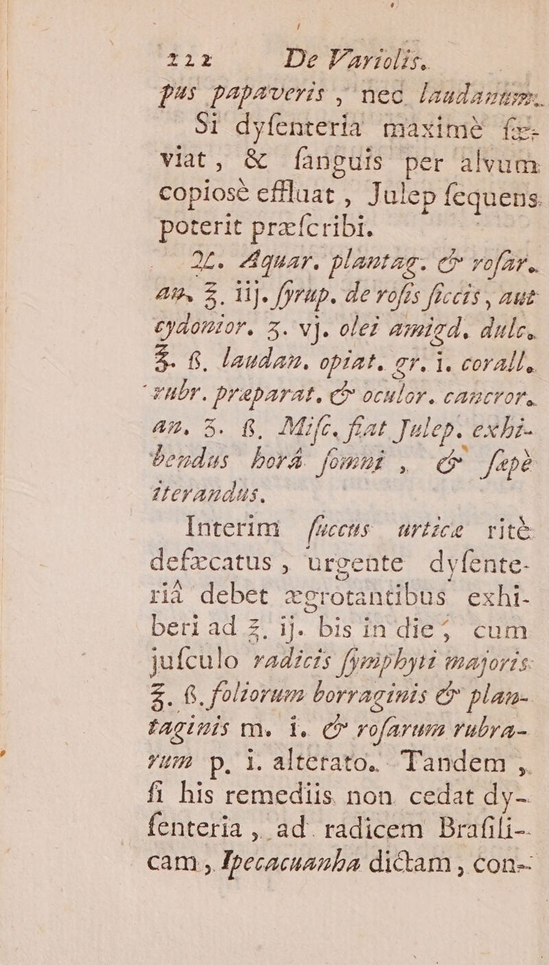Z2r De Variis. f: papaveris , nec. laudazügm.. Si dyfenterià maxime f viat, &amp; [anguis per alvum copiose effluat , J ulep fequens. poterit pracícribt. | . 2t. Ziquar. plantar. e vofar.. 4g. S.l]. fyrüp. de rofrs fcis , aut cyaottor. 5. v). olei amid. dulc, 2. f. laudan. op1At, ar. 1. coral, YUbr. Draparat. ci oculor. cautror,, AW. 5. fj, Mifc. fiat Julep. exbi- jbendas borá Jomus , d faepe erandus. | Interim /eceus — urtzce rite defzcatus , urgente dyfente- rià debet cerotantibus exhi. beriad z.ij. bis in die; cum jufculo radicis fymiphyri majoris: $. 8. folzorum borraginis &amp; plan- taginis m. i. c rofarum rubra- ?um p. i.alterato. Tandem ,. fi his remediis. non. cedat dy- fenteria ,, ad. radicem Brafili- cam , Ipecacuazba dictam , con--