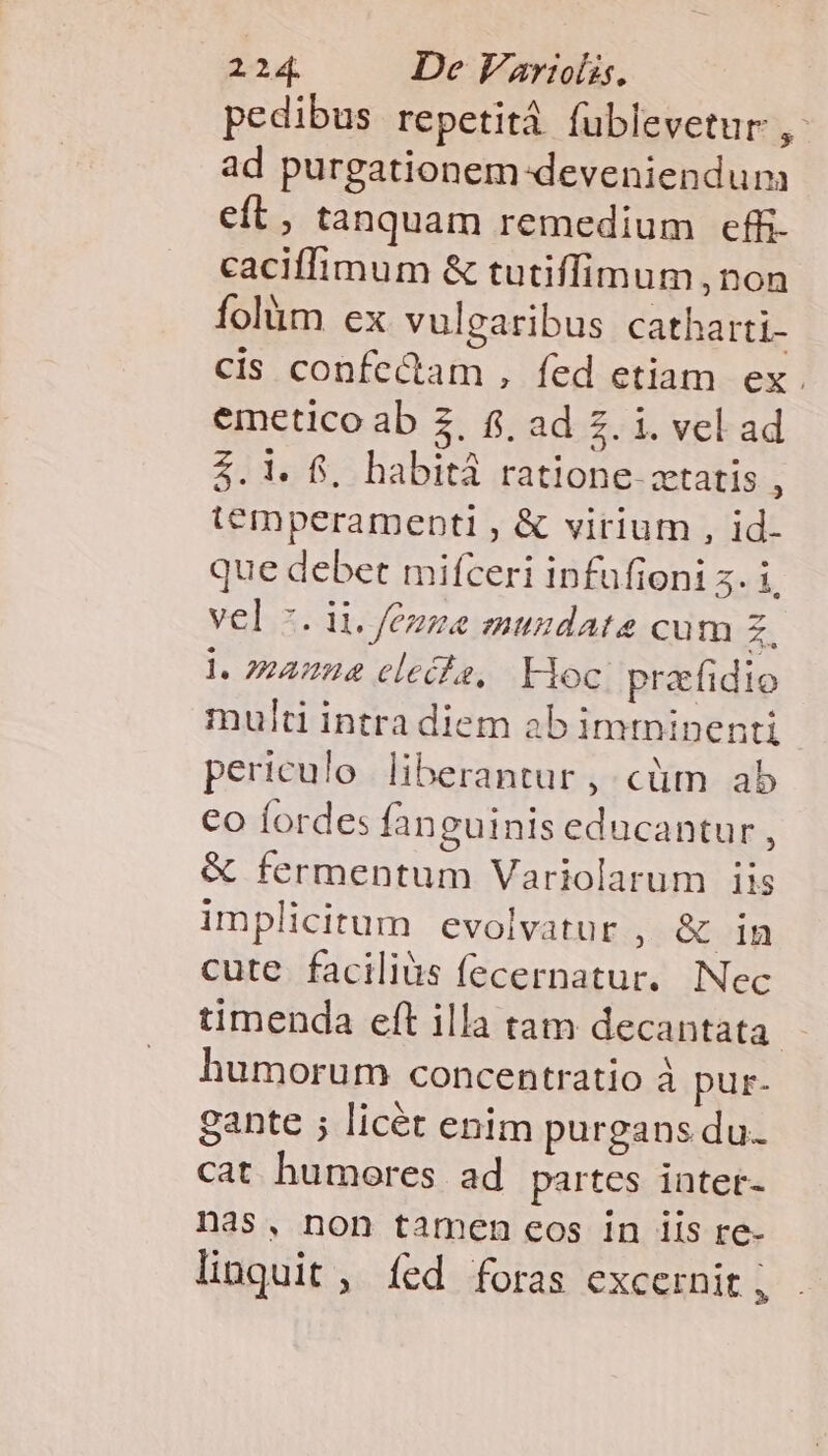 pedibus repetità fublevetur * ad purgationem-deveniendum eft, tanquam remedium effi- caciffimum &amp; tutiffimum , non folüm ex vulgaribus catharti- cis confectam , fed etiam ex. emetico ab 3, f, ad 2. i. vel ad 2.1. f, habitá ratione ztatis : temperamenbtl , &amp; virium , id- que debet mifceri infufioni 5. Li vel 7. ii. /ézze mundate cum z. l. manna clecfe, Hoc praefidio multi intra diem ab imtninenti periculo liberantur , cütm ab €o forde: fanguinis educantur , &amp; fermentum Variolarum iis implicitum evolvatur , &amp; in cute faciliàs fecernatur. Nec timenda eft illa tam decantata. humorum concentratio à pur- gante ; licét enim purgans du. cat humores ad partes intet- nas, non tamen eos in iis re- linquit , íed foras excernit ,
