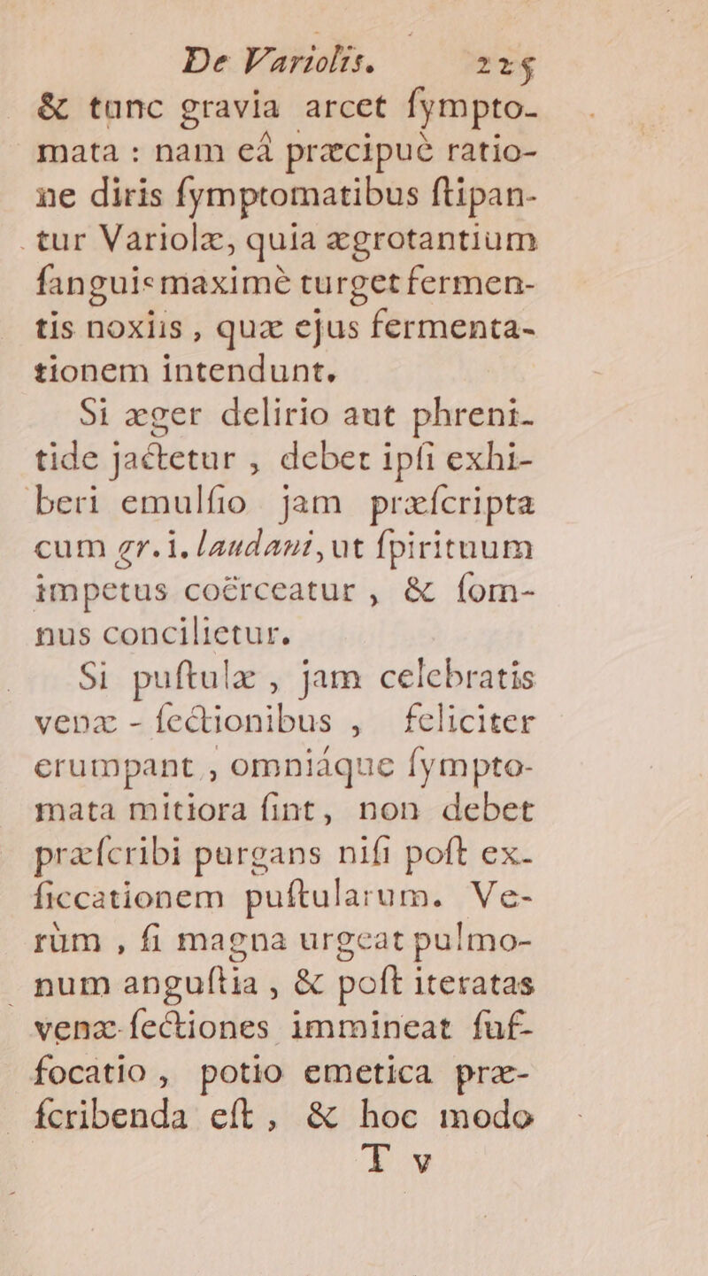 De Varzlts. 21$ &amp; tunc gravia arcet fympto. mata : nam eá pracipue ratio- ne diris fymptomatibus ftipan- .tur Variolz, quia egrotantium fangui«maximé turget fermen- tis noxiis , qux ejus fermenta- tionem intendunt. Si «ger delirio aut phreni- tide Jactetur , debet ipfi exhi- beri emulfio. jam prazícripta cum zgr.i. laudani,ut fpirituum impetus co&amp;rceatur , &amp; (íom- nus concilietur. Si puftulz , jam celebratis vena -[Íectionibus , feliciter erumpant , omniaque fympto- mata mitiora fint, non debet praícribi pargans nifi poft ex- ficcationem puftularum. Ve- rüm , fi magna urgeat pulmo- num anguftia , &amp; poft iteratas vena fectiones immineat fuf- focatio , potio emetica prz- Ícribenda eft, &amp; hoc modo Tv