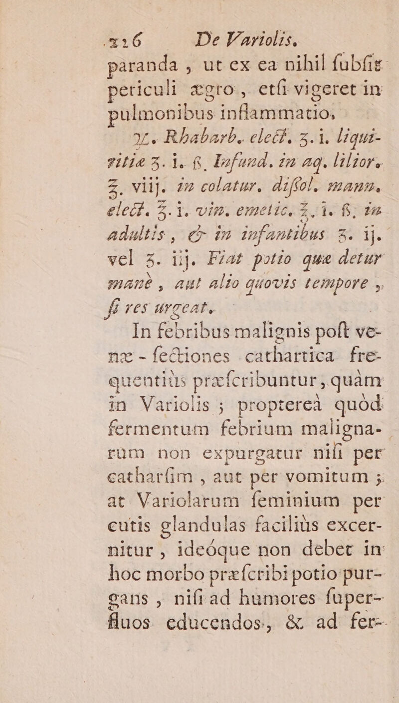 paranda , ut ex ea nihil fubfit- eticuli gro, etíi vigeret in pulmonibus Sum ielos ot. Rbabarb. clecf. 5.1. liqui- zilie 3.1. 6, Dzfund. zu aq. lilior. 2. viij. 27 colatur. direi. mam. elec. 5.1. vin. emetic, £3. fs, Adaltis , e in iofantibus 8 j. vel $. lij. Fzat potio qua detur maue, aut Alio quovis d b fé ves urgeat. In febribus malignis poft ve- nz - fectiones cathartica fre- que entiüs pracfcribuntur, quàm in Varioiis ; proptereà quód fermentum febrium maligna- rüm non expurgatur nili per cathar(im , aut per vomitum ;. at Variolarum feminium per cutis glandulas facilius excer- nitur , ideóque non debet in hoc morbo pre fcribi potio pur- cans , nifi ad humores fuper- fluos. educendos. , &amp; ad fer-