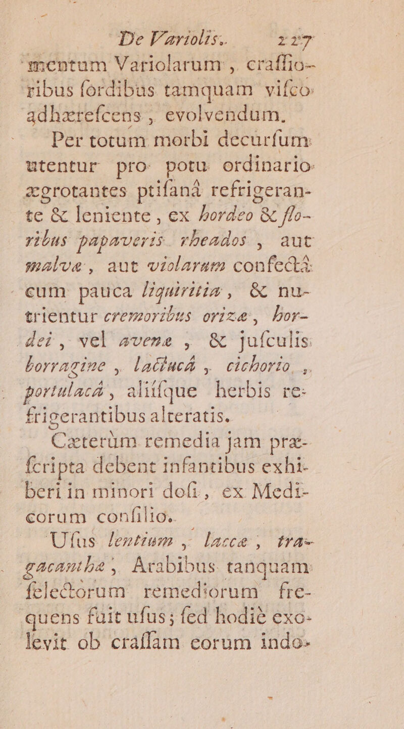 De Vartiolts. ri mcnpntum Variolarum ,. craffio- ribus fordibus tamquam vifco: adhzrefcens , evolvendum., Per totum morbi decurfum: utentur pro potu ordinario: . &amp;grotantes ptifaná refrigeran- |. £c &amp; leniente , ex Lpd &amp; ffo- ribus papaveris. vbeados , aut smalve, aut violarum confecta: eum pauca Zgruis, &amp; nu- trientur eremorzbus orize, bor- dei, vel sveue , &amp; jufculis Lorragine , laciucá ,.cicborio, ,. portulacá , Ps herbis re- frigerantibus alteratis. Cieterüm remedia j jam pra- fcripta debent infantibus exhi- beri in minori dofi, ex Medi- corum confilio. Utfus Jenttum , - laca , I1A- gacantba , Xxoibrb us tanquam: fele&amp;orum temiediarüni fre- .quens fait ufus; fed hodié exo- levit ob Sft corum indo-