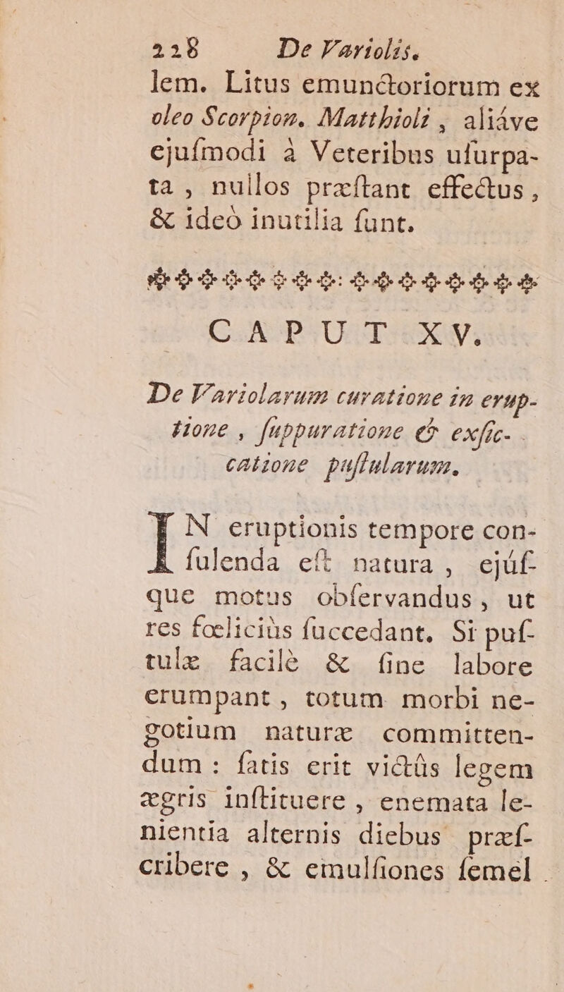 lem. Litus emunctoriorum ex oleo Scorpion. Mattbioli , aliáve ejufmodi à Veteribus ufurpa- ta , nullos praftant effe&amp;us, &amp; 1deó inutilia funt. $$ 6009040: 00450054 C.APUT:XM De Varzlarum curattone in erup- z . P Hone , fuppuratioue ef exfic- - calzone puftularum. I iN eruptionis tempore con- fulenda eít natura , ejüf. que motus obíervandus, ut res foeliciüs fuccedant, Si puf- tule facilé &amp; (ine labore erumpant , totum morbi ne- gotium nature committen- dum : fatis erit victüs legem «gris inílituere , enemata le- nientia alternis diebus przf- cribere , &amp; einulfiones femel -