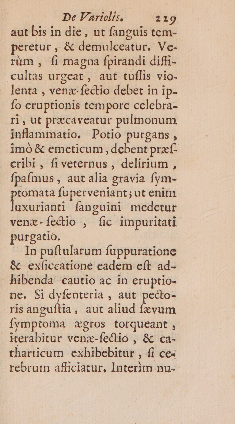 aut bts in die, ut fanguis tem- peretur , &amp; demulceatur. Ve- rüm , fi magna fpirandi diffi- cultas urgeat , aut tuffis vio- lenta , venz-fectio debet in ip- fo eruptionis tempore celebra- ri, ut przcaveatur pulmonum inflammatio. Potio purgans , imó &amp; emeticum , debent praf- cribi, fiveternus , delirium , Ífpaímus , aut alia gravia fym- ptomata fuperveniant; ut enim luxurianti fanguini medetur venz-Íecdio , [ic impuritati purgatio. In puftularum fuppuratione &amp; exíiccatione eadem eft ad- hibenda cautio ac in eruptio- ne. $i dyfenteria , aut pecto- ris anguftia, aut aliud fzvum Íymptoma zgros torqueant , Merabitur venz-fectio , &amp; ca- tharticum exhibebitur , fi ce« rebrum afficiatur. Interim nu-