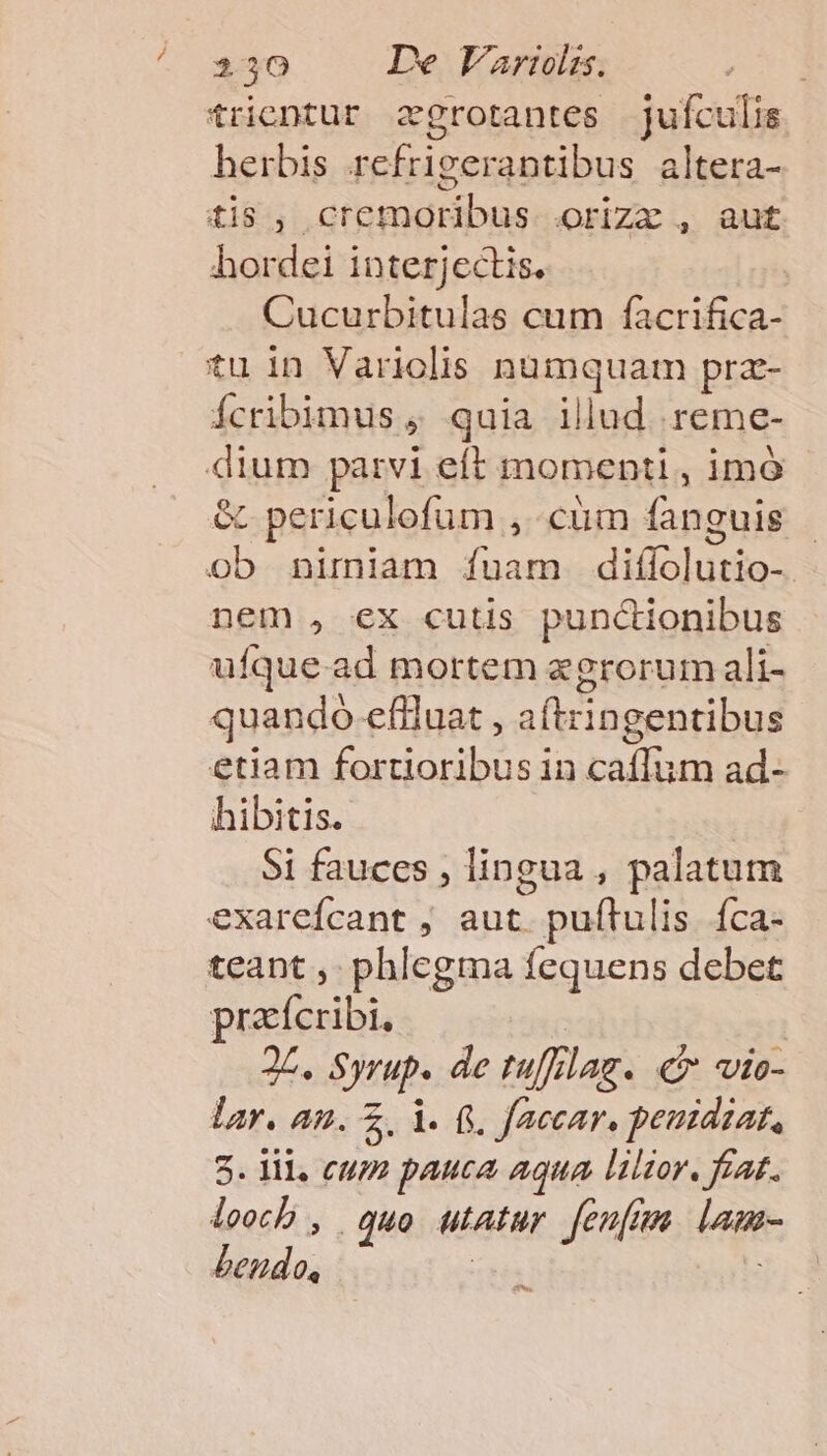 trientur zgrotantes jufculis herbis refrigerantibus altera- tis, cremoribus orizx , aut hordei interjectis. Cucurbitulas cum facrifica- tuin Variolis numquam pra- ícribimus , quia illud reme- dium parvi eft momenti, imó &amp; periculofum , cum fanguis - ob nimiam fuam diílolutio-. nem , ex cutis punctionibus ufque-ad mortem zegrorum ali- quando eflluat , aftringentibus etiam fortioribus in caffum ad- hibitis. Si fauccs , lingua , palatum exarefcant ; aut. puítulis íca- teant ,- phlegma fequens debet pracícribi, | 25. Syrup. de tu/lag. «v vio- lar. an. Z, i. f. faecar, peutdiat, 5. 1l. C4 pauca aqua liltor. fzat. leecb , quo utatur fenfum lamr- bendo, | i; Aw.