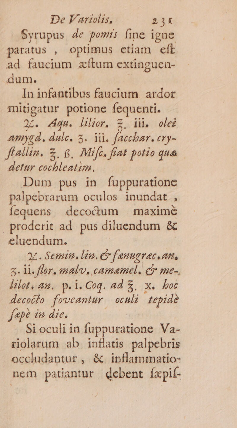 Syrupus 4e pomis fine igne paratus , optimus etiam eft ad faucium aítum extinguen- dum. In infantibus faucium ardor mitigatur potione fequenti. 2L. qu. lhilior, Z, ii, olei wmyad. dulce. 3. iii. focebar, try- ffallim. Z, 6$, Mifc, fiat potio qua detur cochleatim. Dum pus in fuppuratione palpebrarum oculos inundat 2 íequens decoctum | maximé proderit ad. pus diluendum &amp; eluendum. 2L . Semina. lin. Cr f enugvace an, z. li. flor. enalv, camamel. c me-. — lilot, az. p. i. Coq. 2d £. X boc decotfo foveantur | oculi tepide f«pé in die. Si oculi in fuppuratione Va- riolarum ab inflatis palpebris occludantur , &amp;. inflammatio- nem patiantur debent íxpif-