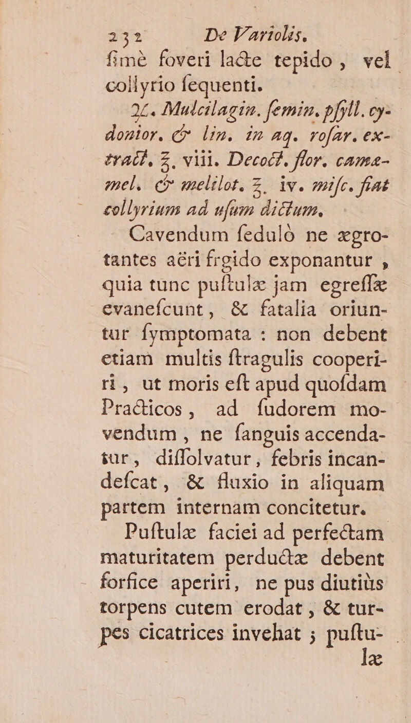 fime foveri la&amp;e tepido, vel. collyrio fequenti. | 95. Mulcilagin. femim. »fil. Cy- donior. C lim. im Aq. rofar. ex- eradd, $. viii. Decocz. flor. cama- enel. ct melilot. Z. iv. mifc. fiat collyrium ad. ufum dictum, Cavendum feduló ne xgro- tantes acri frgido exponantur , quia tunc puftula j jam egreffze evanefcunt, &amp; fatalia oriun- tur fymptomata : non debent etiam multis ftragulis cooperi- ri, ut moris eft apud quofdam Pracicos, ad íudorem mo- vendum , ne fanguis accenda- $ür, diftolvatar; febris incan- defcat, &amp; fluxio in aliquam partem internam concitetur. - Puftulz faciei ad perfectam maturitatem perduda debent forfice aperiri, ne pus diutiüs torpens cutem erodat , &amp; tur- pes cicatrices invehat ; Jam 1 a