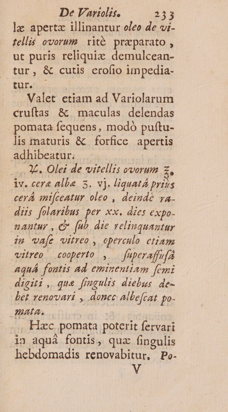 lz aperta illinantur oleo de vi- tell ovorum xité preparato , ut puris reliquix demulcean- . tur, &amp; cutis eroíio impedia- [TY SP TEE Valet etiam ad Variolarum cruftas &amp; maculas delendas pomata fequens, modó puftu- lis maturis &amp; forfice apertis adhibeatur. J£. Olei de vitellzs ovorum A lv. cera alba. 3. v). liquat priss cerá antfceatur oleo , deindé vya- dis folaribus per xx. dies expo- nantur , C feo die relinquantur im vafe vitreo , operculo etiam vitreo .cooperto , Juperaffefa Aquá foutis Ad eminentiam femi digiti , qua frmgulis diebus de- Let Yenovari , donec Albefcat po- HAAS det fune .., Hac. pomata poterit fervari in aquà fontis, quz fingulis hebdomadis renovabitur, Po- V