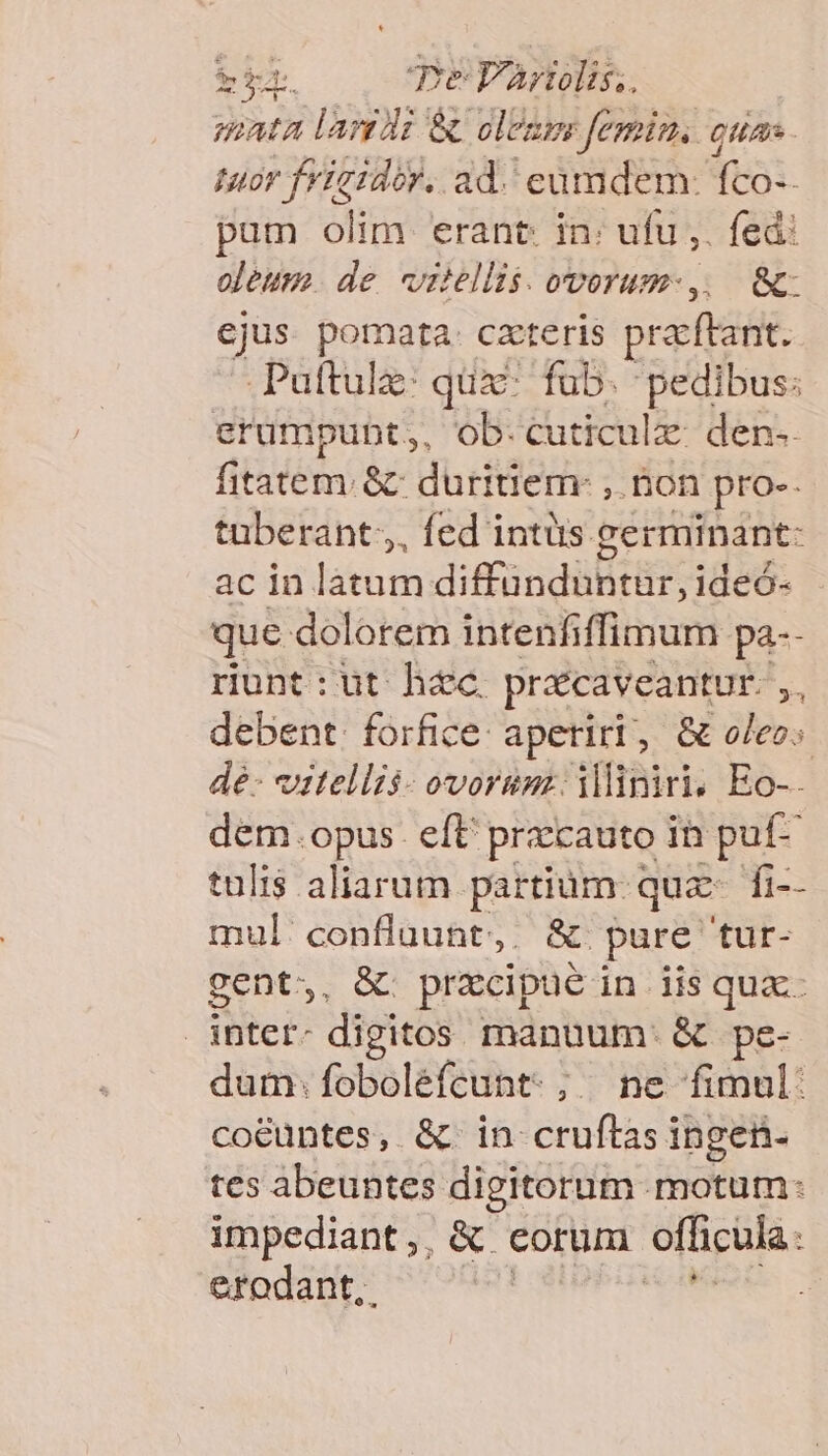 ei. TeYArtlis. mata larg &amp; olea [emin. Quas tuor frizidor. ad. eàmdem: fco- pum olim erant. in: ufu ,. fed: oleum. de wvitellis.oworum-,. &amp;: ejus pomata. cxteris pracftant. Puftul: qux: fub. pedibus: erumpubt,, ob: cuticulz- den-- fitit ét &amp; duritiem: , non pro-- tüberant;,, fed intüs. germinant- ac in latum diffüunduntur, ideó- que dolorem intenfiffimum. pa-- runt:ut hzc. précaveantur. $. debent: forfice aperiri, &amp; oleo. dé- vitellis- ovorsmz iliniri. Eo-- dem.opus eft przcauto in puf- tulis aliarum partium. quz fi-- mul: confluunt,. &amp;. pure tur- gent,, X przcipue in .1is qua. inter- - digitos. manuum. &amp; pe- dum: foboléfcunt. ; ne fimul: coéuntes, &amp; i&amp;dceiftas ingen- tes abeuntes digitorum motum: impediant, &amp; corum. officula.: erodant,. ial SEHMN