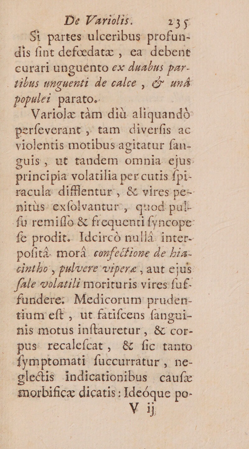Si partes ulceribus profun- dis fint defoedatz , ea. debent. curari unguento ex duabus par- tibus unguenti de calce , e uu populez parato. ges Variolz tàm dià aliquandó: perfeverant ,; tam. diverfis ac violentis motibus agitatur fan- guis, ut tandem omnia ejus: principia volatilia per cutis fpi- racula difflentur , &amp; vires pe- mitüs: exfolvantur ,, quod pul- fu remi(lo &amp; frequenti fyncope: fe prodit. Idcircó nullá: inter- pofitá. morà. eovfecfione de bia- cintbo , pulvere vipera , aut ejus. fale volatili morituris vires fuf- fundere; Medicorum pruden- tiutnr eft ,. ut fatifcens fangui- nis motus inflauretur, &amp; cor- pus recalefcat , &amp; fic tanto fymptomati fuccurratur , ne- gle&amp;is indicationibus caufz iorbific dicatis: Ideóque po- Vi
