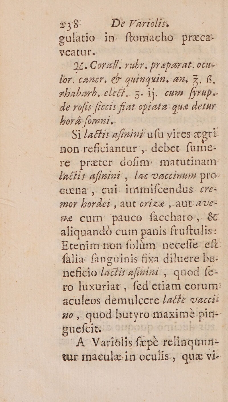 $38 De Fartolts. gulatio in. ftomacho praca- veufiits 24. Corall. rubr. praparat. OCtt- lor. cancr. et je nt AU. Z. fi xhabarb..elett.,. [dj. cum fyrup.- de rofés freets VA opiata: qua detuy borá [omnt.- Si lacis affini uu vires aegri non cesiantüt: , debet füme- re prater dofim: matutinam datfis afinimi , lac vaccimum pro: ccena:, cul immifcendus. cve: zpoY bordei , aut oviz ,.aut.Ave- ?4 cum pauco facchhie c - aliquando cum panis fruftulis Etenim non folüm: neceffe: ed falia: fanguinis fixa diluere be- neficio latfis afin , quod fe- ro luxuriat, (ou'epiatim eorum: aculeos demulcere /ac/2 vaeccit zo, quod butyro maxime pini suefci&t - ^6 : ..À Variólis fepe xeliaquun- tur maculz in oculis, quz vi-